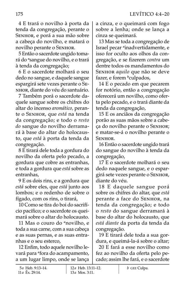 4 E trará o novilho à porta da
tenda da congregação, perante o
SENHOR, e porá a sua mão sobre
a cabeça do novilho, e matará o
novilho perante o SENHOR.
5 Então o sacerdote ungido toma-
rá do a
sangue do novilho, e o trará
à tenda da congregação;
6 E o sacerdote molhará o seu
dedo no sangue, e daquele sangue
espargirá sete vezes perante o SE-
NHOR, diante do véu do santuário.
7 Também porá o sacerdote da-
quele sangue sobre os chifres do
altar do incenso aromático, peran-
te o SENHOR, que está na tenda
da congregação; e todo o resto
do sangue do novilho derrama-
rá à base do altar do holocaus-
to, que está à porta da tenda da
congregação.
8 E tirará dele toda a gordura do
novilho da oferta pelo pecado, a
gordura que cobre as entranhas,
e toda a gordura que está sobre as
entranhas,
9 E os dois rins, e a gordura que
está sobre eles, que está junto aos
lombos; e o redenho de sobre o
fígado, com os rins, o tirará,
10 Como se tira do boi do sacrifí-
cio pacíﬁco; e o sacerdote os quei-
mará sobre o altar do holocausto.
11 Mas o couro do a
novilho, e
toda a sua carne, com a sua cabeça
e as suas pernas, e as suas entra-
nhas e o seu esterco,
12 Enﬁm, todo aquele novilho le-
vará para a
fora do acampamento,
a um lugar limpo, onde se lança
a cinza, e o queimará com fogo
sobre a lenha; onde se lança a
cinza se queimará.
13 Mas se toda a congregação de
Israel pecar a
inadvertidamente, e
isso for oculto aos olhos da con-
gregação, e se ﬁzerem contra um
dentre todos os mandamentos do
SENHOR aquilo que não se deve
fazer, e forem b
culpados,
14 E o pecado em que pecarem
for notório, então a congregação
oferecerá um novilho, como ofer-
ta pelo pecado, e o trará diante da
tenda da congregação,
15 E os anciãos da congregação
porão as suas mãos sobre a cabe-
ça do novilho perante o SENHOR;
e matar-se-á o novilho perante o
SENHOR.
16 Então o sacerdote ungido trará
do sangue do novilho à tenda da
congregação,
17 E o sacerdote molhará o seu
dedo naquele sangue, e o espar-
girá sete vezes perante o SENHOR,
diante do véu.
18 E daquele sangue porá
sobre os chifres do altar, que está
perante a face do SENHOR, na
tenda da congregação; e todo
o resto do sangue derramará à
base do altar do holocausto, que
está diante da porta da tenda da
congregação.
19 E tirará dele toda a sua gor-
dura, e queimá-la-á sobre o altar;
20 E fará a esse novilho como
fez ao novilho da oferta pelo pe-
cado; assim lhe fará, e o sacerdote
5a Heb. 9:13–14.
11a Êx. 29:14.
12a Heb. 13:11–12.
13a Mos. 3:11.
b GEE Culpa.
175 LEVÍTICO 4:4–20
 