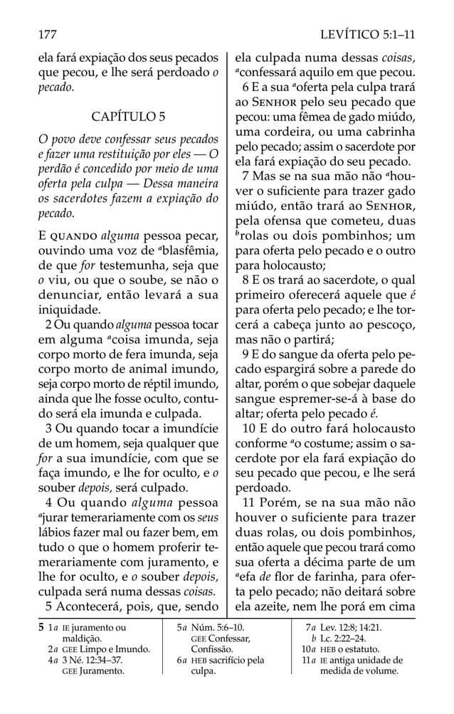 ela fará expiação dos seus pecados
que pecou, e lhe será perdoado o
pecado.
CAPÍTULO 5
O povo deve confessar seus pecados
e fazer uma restituição por eles — O
perdão é concedido por meio de uma
oferta pela culpa — Dessa maneira
os sacerdotes fazem a expiação do
pecado.
E QUANDO alguma pessoa pecar,
ouvindo uma voz de a
blasfêmia,
de que for testemunha, seja que
o viu, ou que o soube, se não o
denunciar, então levará a sua
iniquidade.
2 Ou quando alguma pessoa tocar
em alguma a
coisa imunda, seja
corpo morto de fera imunda, seja
corpo morto de animal imundo,
seja corpo morto de réptil imundo,
ainda que lhe fosse oculto, contu-
do será ela imunda e culpada.
3 Ou quando tocar a imundície
de um homem, seja qualquer que
for a sua imundície, com que se
faça imundo, e lhe for oculto, e o
souber depois, será culpado.
4 Ou quando alguma pessoa
a
jurar temerariamente com os seus
lábios fazer mal ou fazer bem, em
tudo o que o homem proferir te-
merariamente com juramento, e
lhe for oculto, e o souber depois,
culpada será numa dessas coisas.
5 Acontecerá, pois, que, sendo
ela culpada numa dessas coisas,
a
confessará aquilo em que pecou.
6 E a sua a
oferta pela culpa trará
ao SENHOR pelo seu pecado que
pecou: uma fêmea de gado miúdo,
uma cordeira, ou uma cabrinha
pelo pecado; assim o sacerdote por
ela fará expiação do seu pecado.
7 Mas se na sua mão não a
hou-
ver o suﬁciente para trazer gado
miúdo, então trará ao SENHOR,
pela ofensa que cometeu, duas
b
rolas ou dois pombinhos; um
para oferta pelo pecado e o outro
para holocausto;
8 E os trará ao sacerdote, o qual
primeiro oferecerá aquele que é
para oferta pelo pecado; e lhe tor-
cerá a cabeça junto ao pescoço,
mas não o partirá;
9 E do sangue da oferta pelo pe-
cado espargirá sobre a parede do
altar, porém o que sobejar daquele
sangue espremer-se-á à base do
altar; oferta pelo pecado é.
10 E do outro fará holocausto
conforme a
o costume; assim o sa-
cerdote por ela fará expiação do
seu pecado que pecou, e lhe será
perdoado.
11 Porém, se na sua mão não
houver o suficiente para trazer
duas rolas, ou dois pombinhos,
então aquele que pecou trará como
sua oferta a décima parte de um
a
efa de ﬂor de farinha, para ofer-
ta pelo pecado; não deitará sobre
ela azeite, nem lhe porá em cima
5 1a IE juramento ou
maldição.
2a GEE Limpo e Imundo.
4a 3 Né. 12:34–37.
GEE Juramento.
5a Núm. 5:6–10.
GEE Confessar,
Conﬁssão.
6a HEB sacrifício pela
culpa.
7a Lev. 12:8; 14:21.
b Lc. 2:22–24.
10a HEB o estatuto.
11a IE antiga unidade de
medida de volume.
177 LEVÍTICO 5:1–11
 
