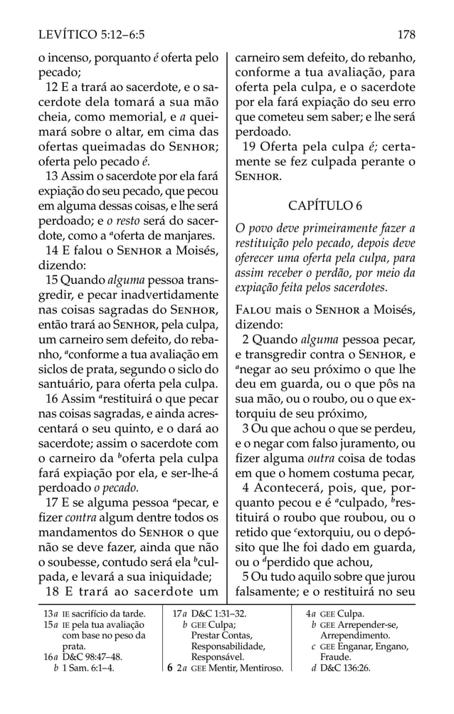 o incenso, porquanto é oferta pelo
pecado;
12 E a trará ao sacerdote, e o sa-
cerdote dela tomará a sua mão
cheia, como memorial, e a quei-
mará sobre o altar, em cima das
ofertas queimadas do SENHOR;
oferta pelo pecado é.
13 Assim o sacerdote por ela fará
expiação do seu pecado, que pecou
em alguma dessas coisas, e lhe será
perdoado; e o resto será do sacer-
dote, como a a
oferta de manjares.
14 E falou o SENHOR a Moisés,
dizendo:
15 Quando alguma pessoa trans-
gredir, e pecar inadvertidamente
nas coisas sagradas do SENHOR,
então trará ao SENHOR, pela culpa,
um carneiro sem defeito, do reba-
nho, a
conforme a tua avaliação em
siclos de prata, segundo o siclo do
santuário, para oferta pela culpa.
16 Assim a
restituirá o que pecar
nas coisas sagradas, e ainda acres-
centará o seu quinto, e o dará ao
sacerdote; assim o sacerdote com
o carneiro da b
oferta pela culpa
fará expiação por ela, e ser-lhe-á
perdoado o pecado.
17 E se alguma pessoa a
pecar, e
ﬁzer contra algum dentre todos os
mandamentos do SENHOR o que
não se deve fazer, ainda que não
o soubesse, contudo será ela b
cul-
pada, e levará a sua iniquidade;
18 E trará ao sacerdote um
carneiro sem defeito, do rebanho,
conforme a tua avaliação, para
oferta pela culpa, e o sacerdote
por ela fará expiação do seu erro
que cometeu sem saber; e lhe será
perdoado.
19 Oferta pela culpa é; certa-
mente se fez culpada perante o
SENHOR.
CAPÍTULO 6
O povo deve primeiramente fazer a
restituição pelo pecado, depois deve
oferecer uma oferta pela culpa, para
assim receber o perdão, por meio da
expiação feita pelos sacerdotes.
FALOU mais o SENHOR a Moisés,
dizendo:
2 Quando alguma pessoa pecar,
e transgredir contra o SENHOR, e
a
negar ao seu próximo o que lhe
deu em guarda, ou o que pôs na
sua mão, ou o roubo, ou o que ex-
torquiu de seu próximo,
3 Ou que achou o que se perdeu,
e o negar com falso juramento, ou
ﬁzer alguma outra coisa de todas
em que o homem costuma pecar,
4 Acontecerá, pois, que, por-
quanto pecou e é a
culpado, b
res-
tituirá o roubo que roubou, ou o
retido que c
extorquiu, ou o depó-
sito que lhe foi dado em guarda,
ou o d
perdido que achou,
5 Ou tudo aquilo sobre que jurou
falsamente; e o restituirá no seu
13a IE sacrifício da tarde.
15a IE pela tua avaliação
com base no peso da
prata.
16a D&C 98:47–48.
b 1 Sam. 6:1–4.
17a D&C 1:31–32.
b GEE Culpa;
Prestar Contas,
Responsabilidade,
Responsável.
6 2a GEE Mentir, Mentiroso.
4a GEE Culpa.
b GEE Arrepender-se,
Arrependimento.
c GEE Enganar, Engano,
Fraude.
d D&C 136:26.
178
LEVÍTICO 5:12–6:5
 