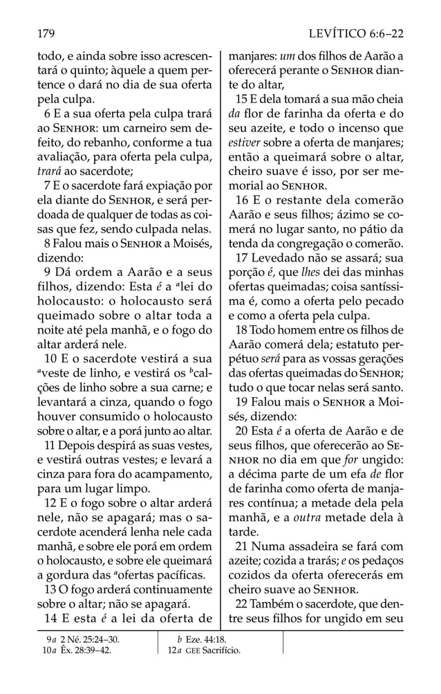 todo, e ainda sobre isso acrescen-
tará o quinto; àquele a quem per-
tence o dará no dia de sua oferta
pela culpa.
6 E a sua oferta pela culpa trará
ao SENHOR: um carneiro sem de-
feito, do rebanho, conforme a tua
avaliação, para oferta pela culpa,
trará ao sacerdote;
7 E o sacerdote fará expiação por
ela diante do SENHOR, e será per-
doada de qualquer de todas as coi-
sas que fez, sendo culpada nelas.
8 Falou mais o SENHOR a Moisés,
dizendo:
9 Dá ordem a Aarão e a seus
filhos, dizendo: Esta é a a
lei do
holocausto: o holocausto será
queimado sobre o altar toda a
noite até pela manhã, e o fogo do
altar arderá nele.
10 E o sacerdote vestirá a sua
a
veste de linho, e vestirá os b
cal-
ções de linho sobre a sua carne; e
levantará a cinza, quando o fogo
houver consumido o holocausto
sobre o altar, e a porá junto ao altar.
11 Depois despirá as suas vestes,
e vestirá outras vestes; e levará a
cinza para fora do acampamento,
para um lugar limpo.
12 E o fogo sobre o altar arderá
nele, não se apagará; mas o sa-
cerdote acenderá lenha nele cada
manhã, e sobre ele porá em ordem
o holocausto, e sobre ele queimará
a gordura das a
ofertas pacíﬁcas.
13 O fogo arderá continuamente
sobre o altar; não se apagará.
14 E esta é a lei da oferta de
manjares: um dos ﬁlhos de Aarão a
oferecerá perante o SENHOR dian-
te do altar,
15 E dela tomará a sua mão cheia
da ﬂor de farinha da oferta e do
seu azeite, e todo o incenso que
estiver sobre a oferta de manjares;
então a queimará sobre o altar,
cheiro suave é isso, por ser me-
morial ao SENHOR.
16 E o restante dela comerão
Aarão e seus ﬁlhos; ázimo se co-
merá no lugar santo, no pátio da
tenda da congregação o comerão.
17 Levedado não se assará; sua
porção é, que lhes dei das minhas
ofertas queimadas; coisa santíssi-
ma é, como a oferta pelo pecado
e como a oferta pela culpa.
18 Todo homem entre os ﬁlhos de
Aarão comerá dela; estatuto per-
pétuo será para as vossas gerações
das ofertas queimadas do SENHOR;
tudo o que tocar nelas será santo.
19 Falou mais o SENHOR a Moi-
sés, dizendo:
20 Esta é a oferta de Aarão e de
seus ﬁlhos, que oferecerão ao SE-
NHOR no dia em que for ungido:
a décima parte de um efa de ﬂor
de farinha como oferta de manja-
res contínua; a metade dela pela
manhã, e a outra metade dela à
tarde.
21 Numa assadeira se fará com
azeite; cozida a trarás; e os pedaços
cozidos da oferta oferecerás em
cheiro suave ao SENHOR.
22 Também o sacerdote, que den-
tre seus ﬁlhos for ungido em seu
9a 2 Né. 25:24–30.
10a Êx. 28:39–42.
b Eze. 44:18.
12a GEE Sacrifício.
179 LEVÍTICO 6:6–22
 