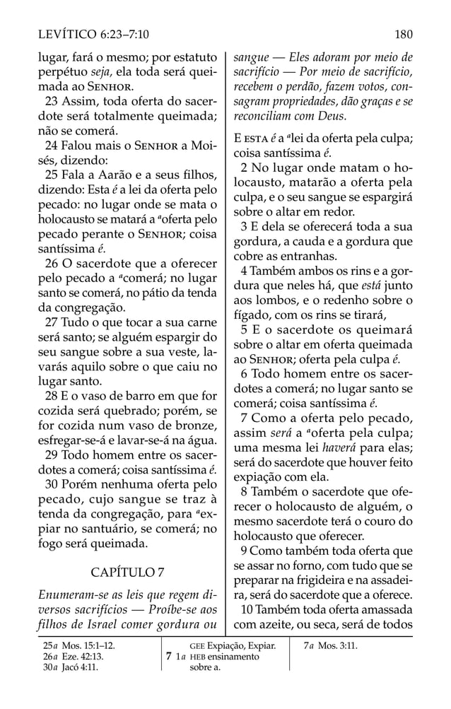 lugar, fará o mesmo; por estatuto
perpétuo seja, ela toda será quei-
mada ao SENHOR.
23 Assim, toda oferta do sacer-
dote será totalmente queimada;
não se comerá.
24 Falou mais o SENHOR a Moi-
sés, dizendo:
25 Fala a Aarão e a seus ﬁlhos,
dizendo: Esta é a lei da oferta pelo
pecado: no lugar onde se mata o
holocausto se matará a a
oferta pelo
pecado perante o SENHOR; coisa
santíssima é.
26 O sacerdote que a oferecer
pelo pecado a a
comerá; no lugar
santo se comerá, no pátio da tenda
da congregação.
27 Tudo o que tocar a sua carne
será santo; se alguém espargir do
seu sangue sobre a sua veste, la-
varás aquilo sobre o que caiu no
lugar santo.
28 E o vaso de barro em que for
cozida será quebrado; porém, se
for cozida num vaso de bronze,
esfregar-se-á e lavar-se-á na água.
29 Todo homem entre os sacer-
dotes a comerá; coisa santíssima é.
30 Porém nenhuma oferta pelo
pecado, cujo sangue se traz à
tenda da congregação, para a
ex-
piar no santuário, se comerá; no
fogo será queimada.
CAPÍTULO 7
Enumeram-se as leis que regem di-
versos sacrifícios — Proíbe-se aos
filhos de Israel comer gordura ou
sangue — Eles adoram por meio de
sacrifício — Por meio de sacrifício,
recebem o perdão, fazem votos, con-
sagram propriedades, dão graças e se
reconciliam com Deus.
E ESTA é a a
lei da oferta pela culpa;
coisa santíssima é.
2 No lugar onde matam o ho-
locausto, matarão a oferta pela
culpa, e o seu sangue se espargirá
sobre o altar em redor.
3 E dela se oferecerá toda a sua
gordura, a cauda e a gordura que
cobre as entranhas.
4 Também ambos os rins e a gor-
dura que neles há, que está junto
aos lombos, e o redenho sobre o
fígado, com os rins se tirará,
5 E o sacerdote os queimará
sobre o altar em oferta queimada
ao SENHOR; oferta pela culpa é.
6 Todo homem entre os sacer-
dotes a comerá; no lugar santo se
comerá; coisa santíssima é.
7 Como a oferta pelo pecado,
assim será a a
oferta pela culpa;
uma mesma lei haverá para elas;
será do sacerdote que houver feito
expiação com ela.
8 Também o sacerdote que ofe-
recer o holocausto de alguém, o
mesmo sacerdote terá o couro do
holocausto que oferecer.
9 Como também toda oferta que
se assar no forno, com tudo que se
preparar na frigideira e na assadei-
ra, será do sacerdote que a oferece.
10 Também toda oferta amassada
com azeite, ou seca, será de todos
25a Mos. 15:1–12.
26a Eze. 42:13.
30a Jacó 4:11.
GEE Expiação, Expiar.
7 1a HEB ensinamento
sobre a.
7a Mos. 3:11.
180
LEVÍTICO 6:23–7:10
 