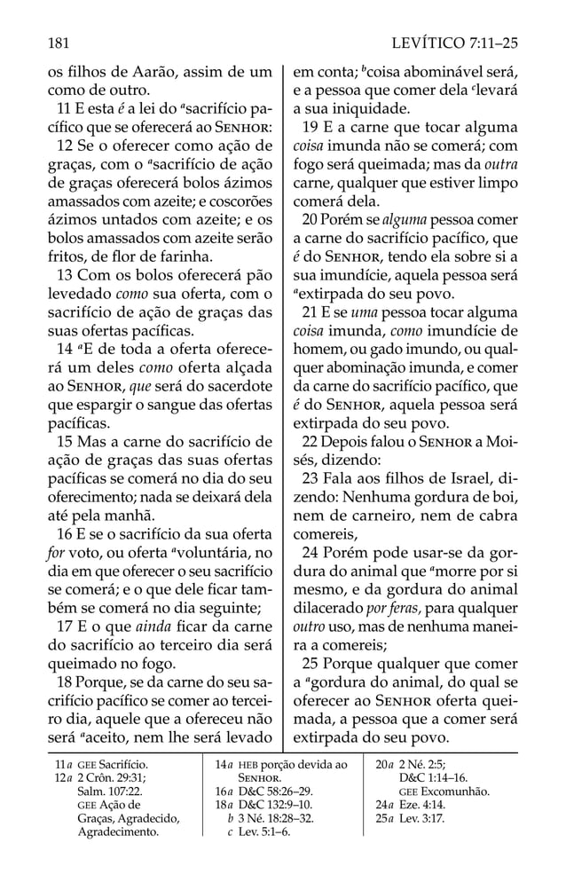 os ﬁlhos de Aarão, assim de um
como de outro.
11 E esta é a lei do a
sacrifício pa-
cíﬁco que se oferecerá ao SENHOR:
12 Se o oferecer como ação de
graças, com o a
sacrifício de ação
de graças oferecerá bolos ázimos
amassados com azeite; e coscorões
ázimos untados com azeite; e os
bolos amassados com azeite serão
fritos, de ﬂor de farinha.
13 Com os bolos oferecerá pão
levedado como sua oferta, com o
sacrifício de ação de graças das
suas ofertas pacíﬁcas.
14 a
E de toda a oferta oferece-
rá um deles como oferta alçada
ao SENHOR, que será do sacerdote
que espargir o sangue das ofertas
pacíﬁcas.
15 Mas a carne do sacrifício de
ação de graças das suas ofertas
pacíﬁcas se comerá no dia do seu
oferecimento; nada se deixará dela
até pela manhã.
16 E se o sacrifício da sua oferta
for voto, ou oferta a
voluntária, no
dia em que oferecer o seu sacrifício
se comerá; e o que dele ﬁcar tam-
bém se comerá no dia seguinte;
17 E o que ainda ﬁcar da carne
do sacrifício ao terceiro dia será
queimado no fogo.
18 Porque, se da carne do seu sa-
crifício pacíﬁco se comer ao tercei-
ro dia, aquele que a ofereceu não
será a
aceito, nem lhe será levado
em conta; b
coisa abominável será,
e a pessoa que comer dela c
levará
a sua iniquidade.
19 E a carne que tocar alguma
coisa imunda não se comerá; com
fogo será queimada; mas da outra
carne, qualquer que estiver limpo
comerá dela.
20 Porém se alguma pessoa comer
a carne do sacrifício pacíﬁco, que
é do SENHOR, tendo ela sobre si a
sua imundície, aquela pessoa será
a
extirpada do seu povo.
21 E se uma pessoa tocar alguma
coisa imunda, como imundície de
homem, ou gado imundo, ou qual-
quer abominação imunda, e comer
da carne do sacrifício pacíﬁco, que
é do SENHOR, aquela pessoa será
extirpada do seu povo.
22 Depois falou o SENHOR a Moi-
sés, dizendo:
23 Fala aos ﬁlhos de Israel, di-
zendo: Nenhuma gordura de boi,
nem de carneiro, nem de cabra
comereis,
24 Porém pode usar-se da gor-
dura do animal que a
morre por si
mesmo, e da gordura do animal
dilacerado por feras, para qualquer
outro uso, mas de nenhuma manei-
ra a comereis;
25 Porque qualquer que comer
a a
gordura do animal, do qual se
oferecer ao SENHOR oferta quei-
mada, a pessoa que a comer será
extirpada do seu povo.
11a GEE Sacrifício.
12a 2 Crôn. 29:31;
Salm. 107:22.
GEE Ação de
Graças, Agradecido,
Agradecimento.
14a HEB porção devida ao
SENHOR.
16a D&C 58:26–29.
18a D&C 132:9–10.
b 3 Né. 18:28–32.
c Lev. 5:1–6.
20a 2 Né. 2:5;
D&C 1:14–16.
GEE Excomunhão.
24a Eze. 4:14.
25a Lev. 3:17.
181 LEVÍTICO 7:11–25
 