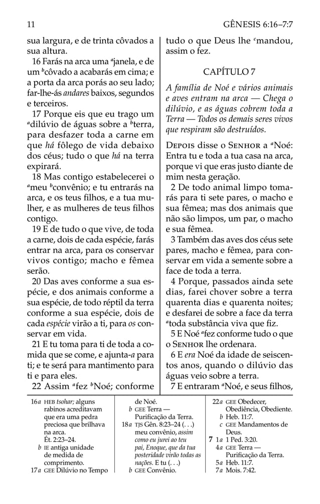 sua largura, e de trinta côvados a
sua altura.
16 Farás na arca uma a
janela, e de
um b
côvado a acabarás em cima; e
a porta da arca porás ao seu lado;
far-lhe-ás andares baixos, segundos
e terceiros.
17 Porque eis que eu trago um
a
dilúvio de águas sobre a b
terra,
para desfazer toda a carne em
que há fôlego de vida debaixo
dos céus; tudo o que há na terra
expirará.
18 Mas contigo estabelecerei o
a
meu b
convênio; e tu entrarás na
arca, e os teus ﬁlhos, e a tua mu-
lher, e as mulheres de teus ﬁlhos
contigo.
19 E de tudo o que vive, de toda
a carne, dois de cada espécie, farás
entrar na arca, para os conservar
vivos contigo; macho e fêmea
serão.
20 Das aves conforme a sua es-
pécie, e dos animais conforme a
sua espécie, de todo réptil da terra
conforme a sua espécie, dois de
cada espécie virão a ti, para os con-
servar em vida.
21 E tu toma para ti de toda a co-
mida que se come, e ajunta-a para
ti; e te será para mantimento para
ti e para eles.
22 Assim a
fez b
Noé; conforme
tudo o que Deus lhe c
mandou,
assim o fez.
CAPÍTULO 7
A família de Noé e vários animais
e aves entram na arca — Chega o
dilúvio, e as águas cobrem toda a
Terra — Todos os demais seres vivos
que respiram são destruídos.
DEPOIS disse o SENHOR a a
Noé:
Entra tu e toda a tua casa na arca,
porque vi que eras justo diante de
mim nesta geração.
2 De todo animal limpo toma-
rás para ti sete pares, o macho e
sua fêmea; mas dos animais que
não são limpos, um par, o macho
e sua fêmea.
3 Também das aves dos céus sete
pares, macho e fêmea, para con-
servar em vida a semente sobre a
face de toda a terra.
4 Porque, passados ainda sete
dias, farei chover sobre a terra
quarenta dias e quarenta noites;
e desfarei de sobre a face da terra
a
toda substância viva que ﬁz.
5 E Noé a
fez conforme tudo o que
o SENHOR lhe ordenara.
6 E era Noé da idade de seiscen-
tos anos, quando o dilúvio das
águas veio sobre a terra.
7 E entraram a
Noé, e seus ﬁlhos,
16a HEB tsohar; alguns
rabinos acreditavam
que era uma pedra
preciosa que brilhava
na arca.
Ét. 2:23–24.
b IE antiga unidade
de medida de
comprimento.
17a GEE Dilúvio no Tempo
de Noé.
b GEE Terra —
Puriﬁcação da Terra.
18a TJS Gên. 8:23–24 (. . .)
meu convênio, assim
como eu jurei ao teu
pai, Enoque, que da tua
posteridade virão todas as
nações. E tu (. . .)
b GEE Convênio.
22a GEE Obedecer,
Obediência, Obediente.
b Heb. 11:7.
c GEE Mandamentos de
Deus.
7 1a 1 Ped. 3:20.
4a GEE Terra —
Puriﬁcação da Terra.
5a Heb. 11:7.
7a Mois. 7:42.
11 GÊNESIS 6:16–7:7
 
