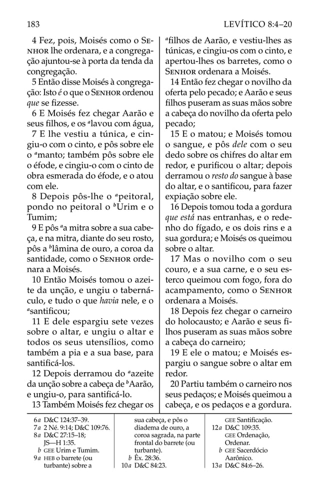 4 Fez, pois, Moisés como o SE-
NHOR lhe ordenara, e a congrega-
ção ajuntou-se à porta da tenda da
congregação.
5 Então disse Moisés à congrega-
ção: Isto é o que o SENHOR ordenou
que se ﬁzesse.
6 E Moisés fez chegar Aarão e
seus ﬁlhos, e os a
lavou com água,
7 E lhe vestiu a túnica, e cin-
giu-o com o cinto, e pôs sobre ele
o a
manto; também pôs sobre ele
o éfode, e cingiu-o com o cinto de
obra esmerada do éfode, e o atou
com ele.
8 Depois pôs-lhe o a
peitoral,
pondo no peitoral o b
Urim e o
Tumim;
9 E pôs a
a mitra sobre a sua cabe-
ça, e na mitra, diante do seu rosto,
pôs a b
lâmina de ouro, a coroa da
santidade, como o SENHOR orde-
nara a Moisés.
10 Então Moisés tomou o azei-
te da unção, e ungiu o taberná-
culo, e tudo o que havia nele, e o
a
santiﬁcou;
11 E dele espargiu sete vezes
sobre o altar, e ungiu o altar e
todos os seus utensílios, como
também a pia e a sua base, para
santiﬁcá-los.
12 Depois derramou do a
azeite
da unção sobre a cabeça de b
Aarão,
e ungiu-o, para santiﬁcá-lo.
13 Também Moisés fez chegar os
a
ﬁlhos de Aarão, e vestiu-lhes as
túnicas, e cingiu-os com o cinto, e
apertou-lhes os barretes, como o
SENHOR ordenara a Moisés.
14 Então fez chegar o novilho da
oferta pelo pecado; e Aarão e seus
ﬁlhos puseram as suas mãos sobre
a cabeça do novilho da oferta pelo
pecado;
15 E o matou; e Moisés tomou
o sangue, e pôs dele com o seu
dedo sobre os chifres do altar em
redor, e puriﬁcou o altar; depois
derramou o resto do sangue à base
do altar, e o santiﬁcou, para fazer
expiação sobre ele.
16 Depois tomou toda a gordura
que está nas entranhas, e o rede-
nho do fígado, e os dois rins e a
sua gordura; e Moisés os queimou
sobre o altar.
17 Mas o novilho com o seu
couro, e a sua carne, e o seu es-
terco queimou com fogo, fora do
acampamento, como o SENHOR
ordenara a Moisés.
18 Depois fez chegar o carneiro
do holocausto; e Aarão e seus ﬁ-
lhos puseram as suas mãos sobre
a cabeça do carneiro;
19 E ele o matou; e Moisés es-
pargiu o sangue sobre o altar em
redor.
20 Partiu também o carneiro nos
seus pedaços; e Moisés queimou a
cabeça, e os pedaços e a gordura.
6a D&C 124:37–39.
7a 2 Né. 9:14; D&C 109:76.
8a D&C 27:15–18;
JS—H 1:35.
b GEE Urim e Tumim.
9a HEB o barrete (ou
turbante) sobre a
sua cabeça, e pôs o
diadema de ouro, a
coroa sagrada, na parte
frontal do barrete (ou
turbante).
b Êx. 28:36.
10a D&C 84:23.
GEE Santiﬁcação.
12a D&C 109:35.
GEE Ordenação,
Ordenar.
b GEE Sacerdócio
Aarônico.
13a D&C 84:6–26.
183 LEVÍTICO 8:4–20
 