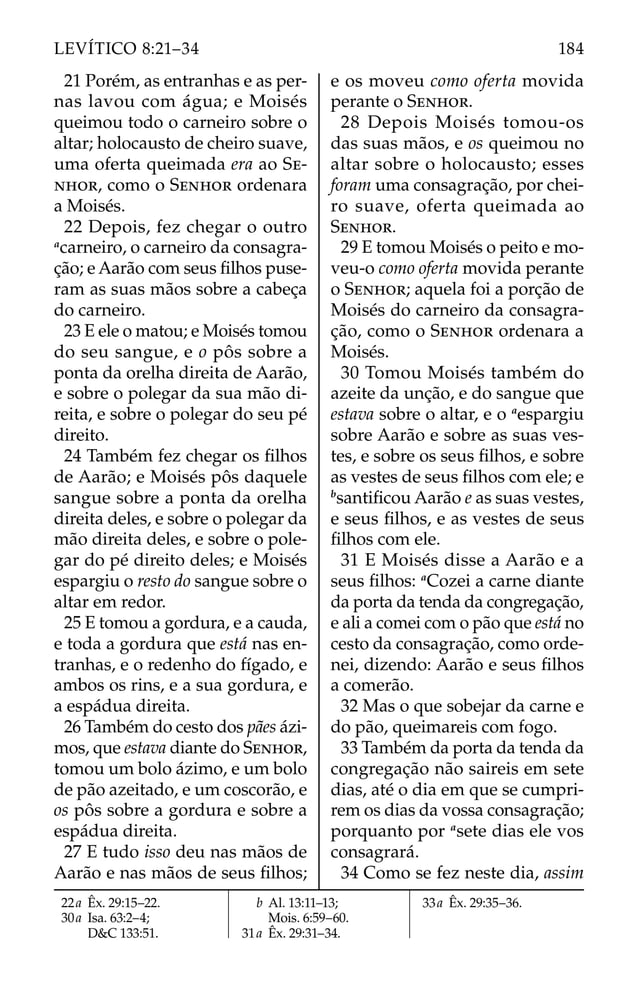 21 Porém, as entranhas e as per-
nas lavou com água; e Moisés
queimou todo o carneiro sobre o
altar; holocausto de cheiro suave,
uma oferta queimada era ao SE-
NHOR, como o SENHOR ordenara
a Moisés.
22 Depois, fez chegar o outro
a
carneiro, o carneiro da consagra-
ção; e Aarão com seus ﬁlhos puse-
ram as suas mãos sobre a cabeça
do carneiro.
23 E ele o matou; e Moisés tomou
do seu sangue, e o pôs sobre a
ponta da orelha direita de Aarão,
e sobre o polegar da sua mão di-
reita, e sobre o polegar do seu pé
direito.
24 Também fez chegar os ﬁlhos
de Aarão; e Moisés pôs daquele
sangue sobre a ponta da orelha
direita deles, e sobre o polegar da
mão direita deles, e sobre o pole-
gar do pé direito deles; e Moisés
espargiu o resto do sangue sobre o
altar em redor.
25 E tomou a gordura, e a cauda,
e toda a gordura que está nas en-
tranhas, e o redenho do fígado, e
ambos os rins, e a sua gordura, e
a espádua direita.
26 Também do cesto dos pães ázi-
mos, que estava diante do SENHOR,
tomou um bolo ázimo, e um bolo
de pão azeitado, e um coscorão, e
os pôs sobre a gordura e sobre a
espádua direita.
27 E tudo isso deu nas mãos de
Aarão e nas mãos de seus ﬁlhos;
e os moveu como oferta movida
perante o SENHOR.
28 Depois Moisés tomou-os
das suas mãos, e os queimou no
altar sobre o holocausto; esses
foram uma consagração, por chei-
ro suave, oferta queimada ao
SENHOR.
29 E tomou Moisés o peito e mo-
veu-o como oferta movida perante
o SENHOR; aquela foi a porção de
Moisés do carneiro da consagra-
ção, como o SENHOR ordenara a
Moisés.
30 Tomou Moisés também do
azeite da unção, e do sangue que
estava sobre o altar, e o a
espargiu
sobre Aarão e sobre as suas ves-
tes, e sobre os seus ﬁlhos, e sobre
as vestes de seus ﬁlhos com ele; e
b
santiﬁcou Aarão e as suas vestes,
e seus ﬁlhos, e as vestes de seus
ﬁlhos com ele.
31 E Moisés disse a Aarão e a
seus ﬁlhos: a
Cozei a carne diante
da porta da tenda da congregação,
e ali a comei com o pão que está no
cesto da consagração, como orde-
nei, dizendo: Aarão e seus ﬁlhos
a comerão.
32 Mas o que sobejar da carne e
do pão, queimareis com fogo.
33 Também da porta da tenda da
congregação não saireis em sete
dias, até o dia em que se cumpri-
rem os dias da vossa consagração;
porquanto por a
sete dias ele vos
consagrará.
34 Como se fez neste dia, assim
22a Êx. 29:15–22.
30a Isa. 63:2–4;
D&C 133:51.
b Al. 13:11–13;
Mois. 6:59–60.
31a Êx. 29:31–34.
33a Êx. 29:35–36.
184
LEVÍTICO 8:21–34
 