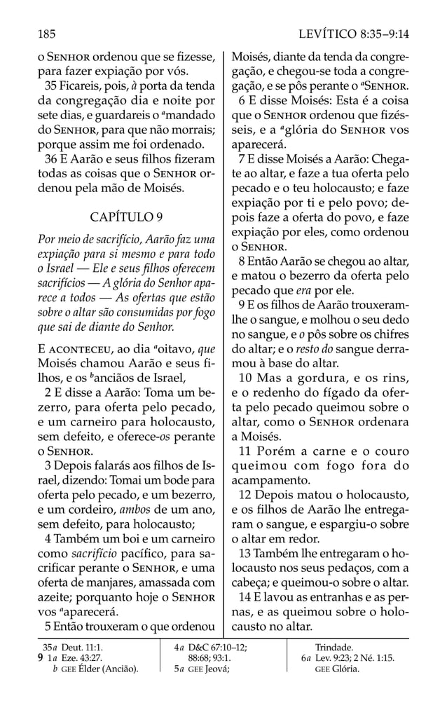 o SENHOR ordenou que se ﬁzesse,
para fazer expiação por vós.
35 Ficareis, pois, à porta da tenda
da congregação dia e noite por
sete dias, e guardareis o a
mandado
do SENHOR, para que não morrais;
porque assim me foi ordenado.
36 E Aarão e seus ﬁlhos ﬁzeram
todas as coisas que o SENHOR or-
denou pela mão de Moisés.
CAPÍTULO 9
Por meio de sacrifício, Aarão faz uma
expiação para si mesmo e para todo
o Israel — Ele e seus ﬁlhos oferecem
sacrifícios — A glória do Senhor apa-
rece a todos — As ofertas que estão
sobre o altar são consumidas por fogo
que sai de diante do Senhor.
E ACONTECEU, ao dia a
oitavo, que
Moisés chamou Aarão e seus ﬁ-
lhos, e os b
anciãos de Israel,
2 E disse a Aarão: Toma um be-
zerro, para oferta pelo pecado,
e um carneiro para holocausto,
sem defeito, e oferece-os perante
o SENHOR.
3 Depois falarás aos ﬁlhos de Is-
rael, dizendo: Tomai um bode para
oferta pelo pecado, e um bezerro,
e um cordeiro, ambos de um ano,
sem defeito, para holocausto;
4 Também um boi e um carneiro
como sacrifício pacíﬁco, para sa-
criﬁcar perante o SENHOR, e uma
oferta de manjares, amassada com
azeite; porquanto hoje o SENHOR
vos a
aparecerá.
5 Então trouxeram o que ordenou
Moisés, diante da tenda da congre-
gação, e chegou-se toda a congre-
gação, e se pôs perante o a
SENHOR.
6 E disse Moisés: Esta é a coisa
que o SENHOR ordenou que ﬁzés-
seis, e a a
glória do SENHOR vos
aparecerá.
7 E disse Moisés a Aarão: Chega-
te ao altar, e faze a tua oferta pelo
pecado e o teu holocausto; e faze
expiação por ti e pelo povo; de-
pois faze a oferta do povo, e faze
expiação por eles, como ordenou
o SENHOR.
8 Então Aarão se chegou ao altar,
e matou o bezerro da oferta pelo
pecado que era por ele.
9 E os ﬁlhos de Aarão trouxeram-
lhe o sangue, e molhou o seu dedo
no sangue, e o pôs sobre os chifres
do altar; e o resto do sangue derra-
mou à base do altar.
10 Mas a gordura, e os rins,
e o redenho do fígado da ofer-
ta pelo pecado queimou sobre o
altar, como o SENHOR ordenara
a Moisés.
11 Porém a carne e o couro
queimou com fogo fora do
acampamento.
12 Depois matou o holocausto,
e os ﬁlhos de Aarão lhe entrega-
ram o sangue, e espargiu-o sobre
o altar em redor.
13 Também lhe entregaram o ho-
locausto nos seus pedaços, com a
cabeça; e queimou-o sobre o altar.
14 E lavou as entranhas e as per-
nas, e as queimou sobre o holo-
causto no altar.
35a Deut. 11:1.
9 1a Eze. 43:27.
b GEE Élder (Ancião).
4a D&C 67:10–12;
88:68; 93:1.
5a GEE Jeová;
Trindade.
6a Lev. 9:23; 2 Né. 1:15.
GEE Glória.
185 LEVÍTICO 8:35–9:14
 