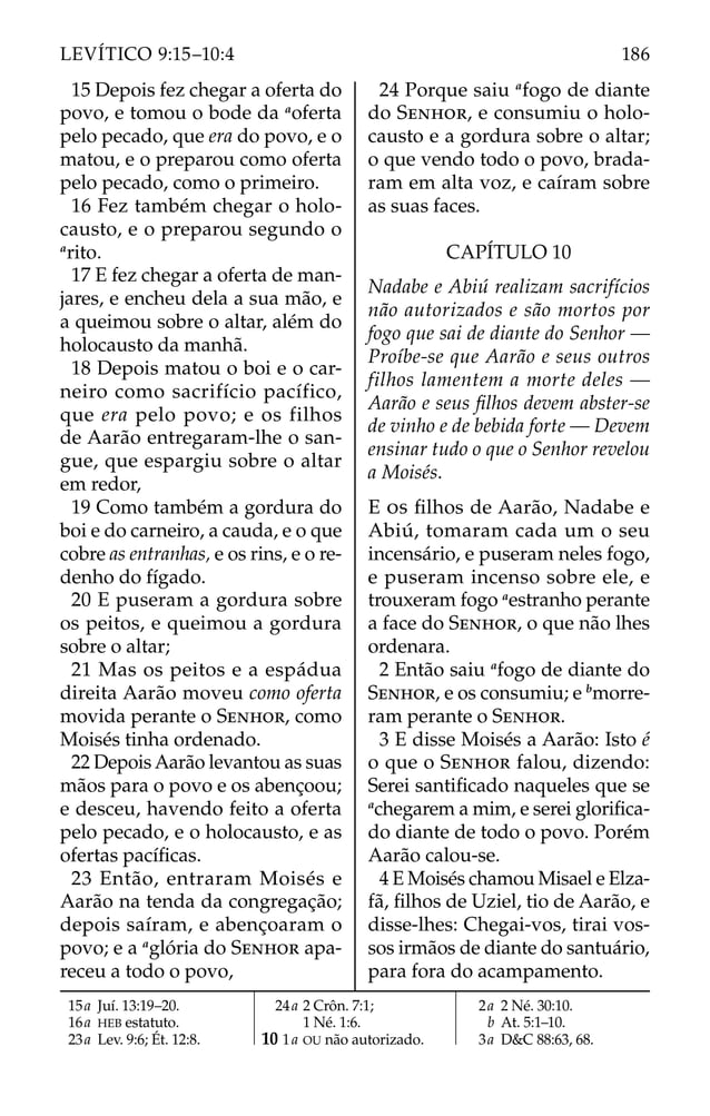 15 Depois fez chegar a oferta do
povo, e tomou o bode da a
oferta
pelo pecado, que era do povo, e o
matou, e o preparou como oferta
pelo pecado, como o primeiro.
16 Fez também chegar o holo-
causto, e o preparou segundo o
a
rito.
17 E fez chegar a oferta de man-
jares, e encheu dela a sua mão, e
a queimou sobre o altar, além do
holocausto da manhã.
18 Depois matou o boi e o car-
neiro como sacrifício pacífico,
que era pelo povo; e os filhos
de Aarão entregaram-lhe o san-
gue, que espargiu sobre o altar
em redor,
19 Como também a gordura do
boi e do carneiro, a cauda, e o que
cobre as entranhas, e os rins, e o re-
denho do fígado.
20 E puseram a gordura sobre
os peitos, e queimou a gordura
sobre o altar;
21 Mas os peitos e a espádua
direita Aarão moveu como oferta
movida perante o SENHOR, como
Moisés tinha ordenado.
22 Depois Aarão levantou as suas
mãos para o povo e os abençoou;
e desceu, havendo feito a oferta
pelo pecado, e o holocausto, e as
ofertas pacíﬁcas.
23 Então, entraram Moisés e
Aarão na tenda da congregação;
depois saíram, e abençoaram o
povo; e a a
glória do SENHOR apa-
receu a todo o povo,
24 Porque saiu a
fogo de diante
do SENHOR, e consumiu o holo-
causto e a gordura sobre o altar;
o que vendo todo o povo, brada-
ram em alta voz, e caíram sobre
as suas faces.
CAPÍTULO 10
Nadabe e Abiú realizam sacrifícios
não autorizados e são mortos por
fogo que sai de diante do Senhor —
Proíbe-se que Aarão e seus outros
filhos lamentem a morte deles —
Aarão e seus ﬁlhos devem abster-se
de vinho e de bebida forte — Devem
ensinar tudo o que o Senhor revelou
a Moisés.
E OS ﬁlhos de Aarão, Nadabe e
Abiú, tomaram cada um o seu
incensário, e puseram neles fogo,
e puseram incenso sobre ele, e
trouxeram fogo a
estranho perante
a face do SENHOR, o que não lhes
ordenara.
2 Então saiu a
fogo de diante do
SENHOR, e os consumiu; e b
morre-
ram perante o SENHOR.
3 E disse Moisés a Aarão: Isto é
o que o SENHOR falou, dizendo:
Serei santiﬁcado naqueles que se
a
chegarem a mim, e serei gloriﬁca-
do diante de todo o povo. Porém
Aarão calou-se.
4 E Moisés chamou Misael e Elza-
fã, ﬁlhos de Uziel, tio de Aarão, e
disse-lhes: Chegai-vos, tirai vos-
sos irmãos de diante do santuário,
para fora do acampamento.
15a Juí. 13:19–20.
16a HEB estatuto.
23a Lev. 9:6; Ét. 12:8.
24a 2 Crôn. 7:1;
1 Né. 1:6.
10 1a OU não autorizado.
2a 2 Né. 30:10.
b At. 5:1–10.
3a D&C 88:63, 68.
186
LEVÍTICO 9:15–10:4
 
