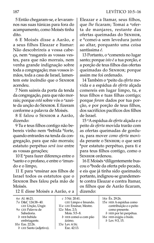 5 Então chegaram-se, e levaram-
nos nas suas túnicas para fora do
acampamento, como Moisés tinha
dito.
6 E Moisés disse a Aarão, e
a seus filhos Eleazar e Itamar:
Não descobrireis a vossa cabe-
ça, nem a
rasgareis as vossas ves-
tes, para que não morrais, nem
venha grande indignação sobre
toda a congregação; mas vossos ir-
mãos, toda a casa de Israel, lamen-
tem este incêndio que o SENHOR
acendeu.
7 Nem saireis da porta da tenda
da congregação, para que não mor-
rais; porque está sobre vós o a
azei-
te da unção do SENHOR. E ﬁzeram
conforme a palavra de Moisés.
8 E falou o SENHOR a Aarão,
dizendo:
9 Tu e teus ﬁlhos contigo não be-
bereis vinho nem a
bebida b
forte,
quando entrardes na tenda da con-
gregação, para que não morrais;
estatuto perpétuo será isso entre
as vossas gerações;
10 E a
para fazer diferença entre o
b
santo e o profano, e entre o c
imun-
do e o limpo,
11 E para a
ensinar aos ﬁlhos de
Israel todos os estatutos que o
SENHOR lhes falou pela mão de
Moisés.
12 E disse Moisés a Aarão, e a
Eleazar e a Itamar, seus filhos,
que lhe ficaram; Tomai a a
ofer-
ta de manjares, restante das
ofertas queimadas do SENHOR,
e b
comei-a sem levedura junto
ao altar, porquanto uma coisa
santíssima é.
13 Portanto, o a
comereis no lugar
santo; porque isto é a tua porção, e
a porção de teus ﬁlhos das ofertas
queimadas do SENHOR; porque
assim me foi ordenado.
14 Também o a
peito da oferta mo-
vida e a espádua da oferta alçada
comereis em lugar limpo, tu, e
teus ﬁlhos e tuas ﬁlhas contigo;
porque foram dados por tua por-
ção, e por porção de teus ﬁlhos,
dos sacrifícios pacíﬁcos dos ﬁlhos
de Israel.
15 a
Aespádua da oferta alçada e o
peito da oferta movida trarão com
as ofertas queimadas de gordu-
ra, para mover como oferta movi-
da perante o SENHOR; o que será
b
por estatuto perpétuo, para ti e
para teus ﬁlhos contigo, como o
SENHOR ordenou.
16 E Moisés a
diligentemente bus-
cou o b
bode da oferta pelo pecado,
e eis que já tinha sido queimado;
portanto, indignou-se grandemen-
te contra Eleazar e contra Itamar,
os ﬁlhos que de Aarão ﬁcaram,
dizendo:
6a Al. 46:21.
7a D&C 124:38–40.
GEE Unção, Ungir.
9a GEE Palavra de
Sabedoria.
b HEB bebida
embriagante.
10a Eze. 22:26.
b GEE Santo (adjetivo).
c 3 Né. 20:41.
GEE Limpo e Imundo.
11a GEE Ensinar, Mestre.
12a Mos. 2:3;
Mois. 5:5–8.
b HEB comei-a com pão
ázimo.
13a Lev. 6:16;
Eze. 42:13.
14a Êx. 29:26.
15a HEB A espádua como
contribuição e o peito
como presente.
b HEB por lei perpétua.
16a HEB exigiu o bode.
b Lev. 9:3, 15.
187 LEVÍTICO 10:5–16
 