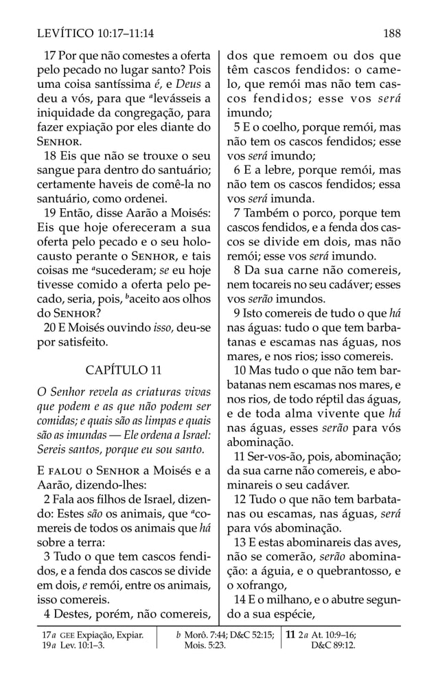 17 Por que não comestes a oferta
pelo pecado no lugar santo? Pois
uma coisa santíssima é, e Deus a
deu a vós, para que a
levásseis a
iniquidade da congregação, para
fazer expiação por eles diante do
SENHOR.
18 Eis que não se trouxe o seu
sangue para dentro do santuário;
certamente haveis de comê-la no
santuário, como ordenei.
19 Então, disse Aarão a Moisés:
Eis que hoje ofereceram a sua
oferta pelo pecado e o seu holo-
causto perante o SENHOR, e tais
coisas me a
sucederam; se eu hoje
tivesse comido a oferta pelo pe-
cado, seria, pois, b
aceito aos olhos
do SENHOR?
20 E Moisés ouvindo isso, deu-se
por satisfeito.
CAPÍTULO 11
O Senhor revela as criaturas vivas
que podem e as que não podem ser
comidas; e quais são as limpas e quais
são as imundas — Ele ordena a Israel:
Sereis santos, porque eu sou santo.
E FALOU o SENHOR a Moisés e a
Aarão, dizendo-lhes:
2 Fala aos ﬁlhos de Israel, dizen-
do: Estes são os animais, que a
co-
mereis de todos os animais que há
sobre a terra:
3 Tudo o que tem cascos fendi-
dos, e a fenda dos cascos se divide
em dois, e remói, entre os animais,
isso comereis.
4 Destes, porém, não comereis,
dos que remoem ou dos que
têm cascos fendidos: o came-
lo, que remói mas não tem cas-
cos fendidos; esse vos será
imundo;
5 E o coelho, porque remói, mas
não tem os cascos fendidos; esse
vos será imundo;
6 E a lebre, porque remói, mas
não tem os cascos fendidos; essa
vos será imunda.
7 Também o porco, porque tem
cascos fendidos, e a fenda dos cas-
cos se divide em dois, mas não
remói; esse vos será imundo.
8 Da sua carne não comereis,
nem tocareis no seu cadáver; esses
vos serão imundos.
9 Isto comereis de tudo o que há
nas águas: tudo o que tem barba-
tanas e escamas nas águas, nos
mares, e nos rios; isso comereis.
10 Mas tudo o que não tem bar-
batanas nem escamas nos mares, e
nos rios, de todo réptil das águas,
e de toda alma vivente que há
nas águas, esses serão para vós
abominação.
11 Ser-vos-ão, pois, abominação;
da sua carne não comereis, e abo-
minareis o seu cadáver.
12 Tudo o que não tem barbata-
nas ou escamas, nas águas, será
para vós abominação.
13 E estas abominareis das aves,
não se comerão, serão abomina-
ção: a águia, e o quebrantosso, e
o xofrango,
14 E o milhano, e o abutre segun-
do a sua espécie,
17a GEE Expiação, Expiar.
19a Lev. 10:1–3.
b Morô. 7:44; D&C 52:15;
Mois. 5:23.
11 2a At. 10:9–16;
D&C 89:12.
188
LEVÍTICO 10:17–11:14
 