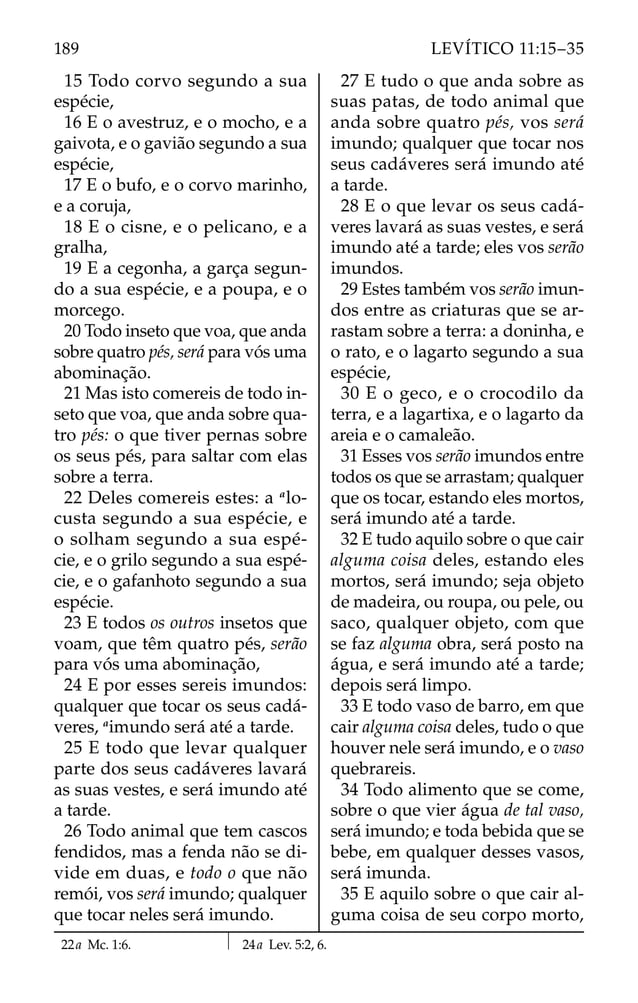 15 Todo corvo segundo a sua
espécie,
16 E o avestruz, e o mocho, e a
gaivota, e o gavião segundo a sua
espécie,
17 E o bufo, e o corvo marinho,
e a coruja,
18 E o cisne, e o pelicano, e a
gralha,
19 E a cegonha, a garça segun-
do a sua espécie, e a poupa, e o
morcego.
20 Todo inseto que voa, que anda
sobre quatro pés, será para vós uma
abominação.
21 Mas isto comereis de todo in-
seto que voa, que anda sobre qua-
tro pés: o que tiver pernas sobre
os seus pés, para saltar com elas
sobre a terra.
22 Deles comereis estes: a a
lo-
custa segundo a sua espécie, e
o solham segundo a sua espé-
cie, e o grilo segundo a sua espé-
cie, e o gafanhoto segundo a sua
espécie.
23 E todos os outros insetos que
voam, que têm quatro pés, serão
para vós uma abominação,
24 E por esses sereis imundos:
qualquer que tocar os seus cadá-
veres, a
imundo será até a tarde.
25 E todo que levar qualquer
parte dos seus cadáveres lavará
as suas vestes, e será imundo até
a tarde.
26 Todo animal que tem cascos
fendidos, mas a fenda não se di-
vide em duas, e todo o que não
remói, vos será imundo; qualquer
que tocar neles será imundo.
27 E tudo o que anda sobre as
suas patas, de todo animal que
anda sobre quatro pés, vos será
imundo; qualquer que tocar nos
seus cadáveres será imundo até
a tarde.
28 E o que levar os seus cadá-
veres lavará as suas vestes, e será
imundo até a tarde; eles vos serão
imundos.
29 Estes também vos serão imun-
dos entre as criaturas que se ar-
rastam sobre a terra: a doninha, e
o rato, e o lagarto segundo a sua
espécie,
30 E o geco, e o crocodilo da
terra, e a lagartixa, e o lagarto da
areia e o camaleão.
31 Esses vos serão imundos entre
todos os que se arrastam; qualquer
que os tocar, estando eles mortos,
será imundo até a tarde.
32 E tudo aquilo sobre o que cair
alguma coisa deles, estando eles
mortos, será imundo; seja objeto
de madeira, ou roupa, ou pele, ou
saco, qualquer objeto, com que
se faz alguma obra, será posto na
água, e será imundo até a tarde;
depois será limpo.
33 E todo vaso de barro, em que
cair alguma coisa deles, tudo o que
houver nele será imundo, e o vaso
quebrareis.
34 Todo alimento que se come,
sobre o que vier água de tal vaso,
será imundo; e toda bebida que se
bebe, em qualquer desses vasos,
será imunda.
35 E aquilo sobre o que cair al-
guma coisa de seu corpo morto,
22a Mc. 1:6. 24a Lev. 5:2, 6.
189 LEVÍTICO 11:15–35
 