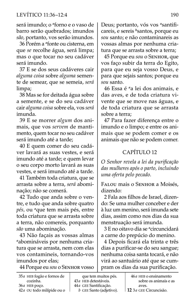 será imundo; o a
forno e o vaso de
barro serão quebrados; imundos
são, portanto, vos serão imundos.
36 Porém a a
fonte ou cisterna, em
que se recolhe água, será limpa;
mas o que tocar no seu cadáver
será imundo.
37 E se dos seus cadáveres cair
alguma coisa sobre alguma semen-
te de semear, que se semeia, será
limpa;
38 Mas se for deitada água sobre
a semente, e se do seu cadáver
cair alguma coisa sobre ela, vos será
imunda.
39 E se morrer algum dos ani-
mais, que vos servem de manti-
mento, quem tocar no seu cadáver
será imundo até a tarde;
40 E quem comer do seu cadá-
ver lavará as suas vestes, e será
imundo até a tarde; e quem levar
o seu corpo morto lavará as suas
vestes, e será imundo até a tarde.
41 Também toda criatura, que se
arrasta sobre a terra, será abomi-
nação; não se comerá.
42 Tudo que anda sobre o ven-
tre, e tudo que anda sobre quatro
pés, ou a
que tem mais pés, entre
toda criatura que se arrasta sobre
a terra, não comereis, porquanto
são uma abominação.
43 Não façais as vossas almas
a
abomináveis por nenhuma cria-
tura que se arrasta, nem com elas
vos contamineis, tornando-vos
imundos por elas;
44 Porque eu sou o SENHOR vosso
Deus; portanto, vós vos a
santiﬁ-
careis, e sereis b
santos, porque eu
sou santo; e não contaminareis as
vossas almas por nenhuma cria-
tura que se arrasta sobre a terra;
45 Porque eu sou o SENHOR, que
vos faço subir da terra do Egito,
para que eu seja vosso Deus, e
para que sejais santos; porque eu
sou santo.
46 Essa é a
a lei dos animais, e
das aves, e de toda criatura vi-
vente que se move nas águas, e
de toda criatura que se arrasta
sobre a terra;
47 Para fazer diferença entre o
imundo e o limpo; e entre os ani-
mais que se podem comer e os
animais que não se podem comer.
CAPÍTULO 12
O Senhor revela a lei da puriﬁcação
das mulheres após o parto, incluindo
uma oferta pelo pecado.
FALOU mais o SENHOR a Moisés,
dizendo:
2 Fala aos ﬁlhos de Israel, dizen-
do: Se uma mulher conceber e der
à luz um menino, será imunda sete
dias, assim como nos dias da sua
menstruação será imunda.
3 E no oitavo dia se a
circuncidará
a carne do prepúcio do menino.
4 Depois ﬁcará ela trinta e três
dias a puriﬁcar-se do seu sangue;
nenhuma coisa santa tocará, e não
virá ao santuário até que se cum-
pram os dias da sua puriﬁcação.
35a HEB fogão e fornos de
cozinha.
36a HEB poço.
42a OU todo milípide ou o
que tem muitos pés.
43a HEB detestáveis.
44a GEE Santiﬁcação.
b GEE Santo (adjetivo).
46a HEB o ensinamento
sobre os animais e as
aves.
12 3a GEE Circuncisão.
190
LEVÍTICO 11:36–12:4
 