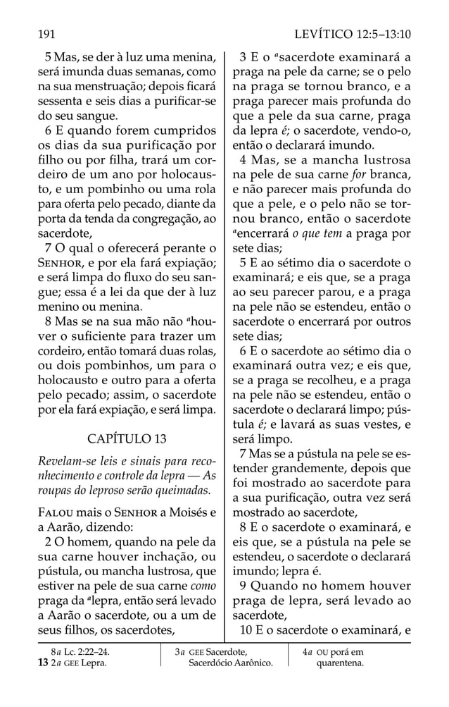 5 Mas, se der à luz uma menina,
será imunda duas semanas, como
na sua menstruação; depois ﬁcará
sessenta e seis dias a puriﬁcar-se
do seu sangue.
6 E quando forem cumpridos
os dias da sua purificação por
ﬁlho ou por ﬁlha, trará um cor-
deiro de um ano por holocaus-
to, e um pombinho ou uma rola
para oferta pelo pecado, diante da
porta da tenda da congregação, ao
sacerdote,
7 O qual o oferecerá perante o
SENHOR, e por ela fará expiação;
e será limpa do ﬂuxo do seu san-
gue; essa é a lei da que der à luz
menino ou menina.
8 Mas se na sua mão não a
hou-
ver o suﬁciente para trazer um
cordeiro, então tomará duas rolas,
ou dois pombinhos, um para o
holocausto e outro para a oferta
pelo pecado; assim, o sacerdote
por ela fará expiação, e será limpa.
CAPÍTULO 13
Revelam-se leis e sinais para reco-
nhecimento e controle da lepra — As
roupas do leproso serão queimadas.
FALOU mais o SENHOR a Moisés e
a Aarão, dizendo:
2 O homem, quando na pele da
sua carne houver inchação, ou
pústula, ou mancha lustrosa, que
estiver na pele de sua carne como
praga da a
lepra, então será levado
a Aarão o sacerdote, ou a um de
seus ﬁlhos, os sacerdotes,
3 E o a
sacerdote examinará a
praga na pele da carne; se o pelo
na praga se tornou branco, e a
praga parecer mais profunda do
que a pele da sua carne, praga
da lepra é; o sacerdote, vendo-o,
então o declarará imundo.
4 Mas, se a mancha lustrosa
na pele de sua carne for branca,
e não parecer mais profunda do
que a pele, e o pelo não se tor-
nou branco, então o sacerdote
a
encerrará o que tem a praga por
sete dias;
5 E ao sétimo dia o sacerdote o
examinará; e eis que, se a praga
ao seu parecer parou, e a praga
na pele não se estendeu, então o
sacerdote o encerrará por outros
sete dias;
6 E o sacerdote ao sétimo dia o
examinará outra vez; e eis que,
se a praga se recolheu, e a praga
na pele não se estendeu, então o
sacerdote o declarará limpo; pús-
tula é; e lavará as suas vestes, e
será limpo.
7 Mas se a pústula na pele se es-
tender grandemente, depois que
foi mostrado ao sacerdote para
a sua puriﬁcação, outra vez será
mostrado ao sacerdote,
8 E o sacerdote o examinará, e
eis que, se a pústula na pele se
estendeu, o sacerdote o declarará
imundo; lepra é.
9 Quando no homem houver
praga de lepra, será levado ao
sacerdote,
10 E o sacerdote o examinará, e
8a Lc. 2:22–24.
13 2a GEE Lepra.
3a GEE Sacerdote,
Sacerdócio Aarônico.
4a OU porá em
quarentena.
191 LEVÍTICO 12:5–13:10
 