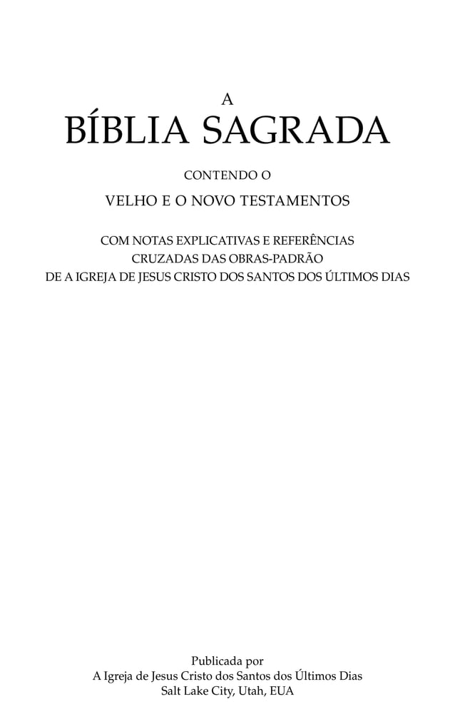 A
BÍBLIA SAGRADA
CONTENDO O
VELHO E O NOVO TESTAMENTOS
Publicada por
A Igreja de Jesus Cristo dos Santos dos Últimos Dias
Salt Lake City, Utah, EUA
COM NOTAS EXPLICATIVAS E REFERÊNCIAS
CRUZADAS DAS OBRAS-PADRÃO
DE A IGREJA DE JESUS CRISTO DOS SANTOS DOS ÚLTIMOS DIAS
 
