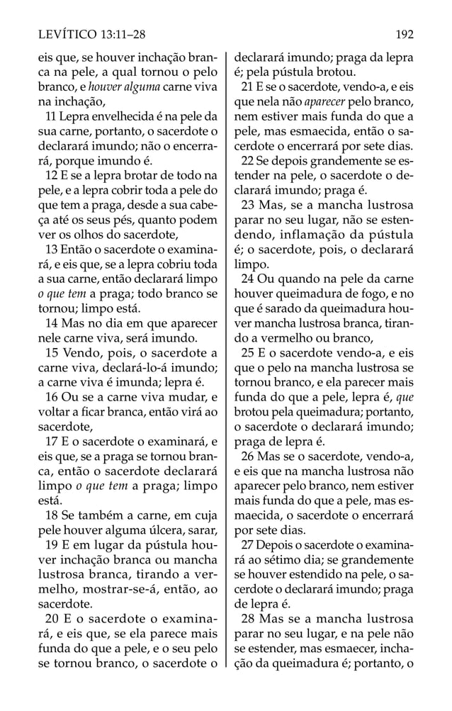 eis que, se houver inchação bran-
ca na pele, a qual tornou o pelo
branco, e houver alguma carne viva
na inchação,
11 Lepra envelhecida é na pele da
sua carne, portanto, o sacerdote o
declarará imundo; não o encerra-
rá, porque imundo é.
12 E se a lepra brotar de todo na
pele, e a lepra cobrir toda a pele do
que tem a praga, desde a sua cabe-
ça até os seus pés, quanto podem
ver os olhos do sacerdote,
13 Então o sacerdote o examina-
rá, e eis que, se a lepra cobriu toda
a sua carne, então declarará limpo
o que tem a praga; todo branco se
tornou; limpo está.
14 Mas no dia em que aparecer
nele carne viva, será imundo.
15 Vendo, pois, o sacerdote a
carne viva, declará-lo-á imundo;
a carne viva é imunda; lepra é.
16 Ou se a carne viva mudar, e
voltar a ﬁcar branca, então virá ao
sacerdote,
17 E o sacerdote o examinará, e
eis que, se a praga se tornou bran-
ca, então o sacerdote declarará
limpo o que tem a praga; limpo
está.
18 Se também a carne, em cuja
pele houver alguma úlcera, sarar,
19 E em lugar da pústula hou-
ver inchação branca ou mancha
lustrosa branca, tirando a ver-
melho, mostrar-se-á, então, ao
sacerdote.
20 E o sacerdote o examina-
rá, e eis que, se ela parece mais
funda do que a pele, e o seu pelo
se tornou branco, o sacerdote o
declarará imundo; praga da lepra
é; pela pústula brotou.
21 E se o sacerdote, vendo-a, e eis
que nela não aparecer pelo branco,
nem estiver mais funda do que a
pele, mas esmaecida, então o sa-
cerdote o encerrará por sete dias.
22 Se depois grandemente se es-
tender na pele, o sacerdote o de-
clarará imundo; praga é.
23 Mas, se a mancha lustrosa
parar no seu lugar, não se esten-
dendo, inflamação da pústula
é; o sacerdote, pois, o declarará
limpo.
24 Ou quando na pele da carne
houver queimadura de fogo, e no
que é sarado da queimadura hou-
ver mancha lustrosa branca, tiran-
do a vermelho ou branco,
25 E o sacerdote vendo-a, e eis
que o pelo na mancha lustrosa se
tornou branco, e ela parecer mais
funda do que a pele, lepra é, que
brotou pela queimadura; portanto,
o sacerdote o declarará imundo;
praga de lepra é.
26 Mas se o sacerdote, vendo-a,
e eis que na mancha lustrosa não
aparecer pelo branco, nem estiver
mais funda do que a pele, mas es-
maecida, o sacerdote o encerrará
por sete dias.
27 Depois o sacerdote o examina-
rá ao sétimo dia; se grandemente
se houver estendido na pele, o sa-
cerdote o declarará imundo; praga
de lepra é.
28 Mas se a mancha lustrosa
parar no seu lugar, e na pele não
se estender, mas esmaecer, incha-
ção da queimadura é; portanto, o
192
LEVÍTICO 13:11–28
 