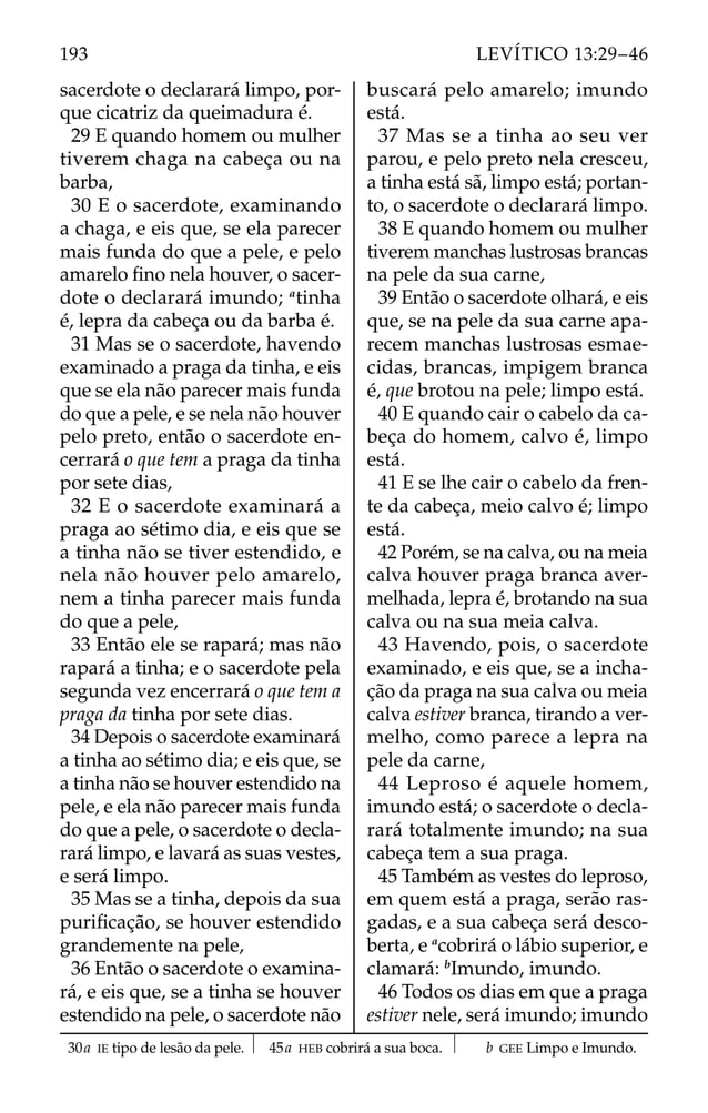 sacerdote o declarará limpo, por-
que cicatriz da queimadura é.
29 E quando homem ou mulher
tiverem chaga na cabeça ou na
barba,
30 E o sacerdote, examinando
a chaga, e eis que, se ela parecer
mais funda do que a pele, e pelo
amarelo ﬁno nela houver, o sacer-
dote o declarará imundo; a
tinha
é, lepra da cabeça ou da barba é.
31 Mas se o sacerdote, havendo
examinado a praga da tinha, e eis
que se ela não parecer mais funda
do que a pele, e se nela não houver
pelo preto, então o sacerdote en-
cerrará o que tem a praga da tinha
por sete dias,
32 E o sacerdote examinará a
praga ao sétimo dia, e eis que se
a tinha não se tiver estendido, e
nela não houver pelo amarelo,
nem a tinha parecer mais funda
do que a pele,
33 Então ele se rapará; mas não
rapará a tinha; e o sacerdote pela
segunda vez encerrará o que tem a
praga da tinha por sete dias.
34 Depois o sacerdote examinará
a tinha ao sétimo dia; e eis que, se
a tinha não se houver estendido na
pele, e ela não parecer mais funda
do que a pele, o sacerdote o decla-
rará limpo, e lavará as suas vestes,
e será limpo.
35 Mas se a tinha, depois da sua
puriﬁcação, se houver estendido
grandemente na pele,
36 Então o sacerdote o examina-
rá, e eis que, se a tinha se houver
estendido na pele, o sacerdote não
buscará pelo amarelo; imundo
está.
37 Mas se a tinha ao seu ver
parou, e pelo preto nela cresceu,
a tinha está sã, limpo está; portan-
to, o sacerdote o declarará limpo.
38 E quando homem ou mulher
tiverem manchas lustrosas brancas
na pele da sua carne,
39 Então o sacerdote olhará, e eis
que, se na pele da sua carne apa-
recem manchas lustrosas esmae-
cidas, brancas, impigem branca
é, que brotou na pele; limpo está.
40 E quando cair o cabelo da ca-
beça do homem, calvo é, limpo
está.
41 E se lhe cair o cabelo da fren-
te da cabeça, meio calvo é; limpo
está.
42 Porém, se na calva, ou na meia
calva houver praga branca aver-
melhada, lepra é, brotando na sua
calva ou na sua meia calva.
43 Havendo, pois, o sacerdote
examinado, e eis que, se a incha-
ção da praga na sua calva ou meia
calva estiver branca, tirando a ver-
melho, como parece a lepra na
pele da carne,
44 Leproso é aquele homem,
imundo está; o sacerdote o decla-
rará totalmente imundo; na sua
cabeça tem a sua praga.
45 Também as vestes do leproso,
em quem está a praga, serão ras-
gadas, e a sua cabeça será desco-
berta, e a
cobrirá o lábio superior, e
clamará: b
Imundo, imundo.
46 Todos os dias em que a praga
estiver nele, será imundo; imundo
30a IE tipo de lesão da pele. 45a HEB cobrirá a sua boca. b GEE Limpo e Imundo.
193 LEVÍTICO 13:29–46
 