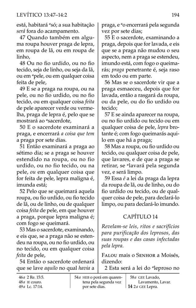 está, habitará a
só; a sua habitação
será fora do acampamento.
47 Quando também em algu-
ma roupa houver praga de lepra,
em roupa de lã, ou em roupa de
linho,
48 Ou no ﬁo urdido, ou no ﬁo
tecido, seja de linho, ou seja da lã,
ou em a
pele, ou em qualquer coisa
feita de pele,
49 E se a praga na roupa, ou na
pele, ou no ﬁo urdido, ou no ﬁo
tecido, ou em qualquer coisa feita
de pele aparecer verde ou verme-
lha, praga de lepra é, pelo que se
mostrará ao a
sacerdote,
50 E o sacerdote examinará a
praga, e encerrará a coisa que tem
a praga por sete dias.
51 Então examinará a praga ao
sétimo dia; se a praga se houver
estendido na roupa, ou no fio
urdido, ou no fio tecido, ou na
pele, ou em qualquer coisa que
for feita de pele, lepra maligna é,
imunda está;
52 Pelo que se queimará aquela
roupa, ou ﬁo urdido, ou ﬁo tecido
de lã, ou de linho, ou de qualquer
coisa feita de pele, em que houver
a praga, porque lepra maligna é;
com fogo se queimará.
53 Mas o sacerdote, examinando,
e eis que, se a praga não se esten-
deu na roupa, ou no ﬁo urdido, ou
no tecido, ou em qualquer coisa
feita de pele,
54 Então o sacerdote ordenará
que se lave aquilo no qual havia a
praga, e a
o encerrará pela segunda
vez por sete dias;
55 E o sacerdote, examinando a
praga, depois que for lavada, e eis
que se a praga não mudou o seu
aspecto, nem a praga se estendeu,
imundo está, com fogo o queima-
rás; praga penetrante é, seja raso
em todo ou em parte.
56 Mas se o sacerdote vir que a
praga esmaeceu, depois que for
lavada, então a rasgará da roupa,
ou da pele, ou do ﬁo urdido ou
tecido;
57 E se ainda aparecer na roupa,
ou no ﬁo urdido ou tecido ou em
qualquer coisa de pele, lepra bro-
tante é; com fogo queimarás aqui-
lo em que há a praga;
58 Mas a roupa, ou ﬁo urdido ou
tecido, ou qualquer coisa de pele,
que lavares, e de que a praga se
retirar, se a
lavará pela segunda
vez, e será limpo.
59 Essa é a lei da praga da lepra
da roupa de lã, ou de linho, ou do
ﬁo urdido ou tecido, ou de qual-
quer coisa de pele, para declará-lo
limpo, ou para declará-lo imundo.
CAPÍTULO 14
Revelam-se leis, ritos e sacrifícios
para purificação dos leprosos, das
suas roupas e das casas infectadas
pela lepra.
FALOU mais o SENHOR a Moisés,
dizendo:
2 Esta será a lei do a
leproso no
46a 2 Re. 15:5.
48a IE couro.
49a Lc. 17:14.
54a HEB o porá em quaren-
tena pela segunda vez
por sete dias.
58a GEE Lavado,
Lavamento, Lavar.
14 2a GEE Lepra.
194
LEVÍTICO 13:47–14:2
 
