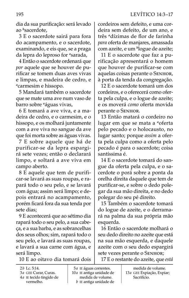 dia da sua puriﬁcação: será levado
ao b
sacerdote,
3 E o sacerdote sairá para fora
do acampamento, e o sacerdote,
examinando, e eis que, se a praga
da lepra do leproso for a
sarada,
4 Então o sacerdote ordenará que
por aquele que se houver de pu-
riﬁcar se tomem duas aves vivas
e limpas, e madeira de cedro, e
a
carmesim e hissopo.
5 Mandará também o sacerdote
que se mate uma ave num vaso de
barro sobre a
águas vivas,
6 E tomará a ave viva, e a ma-
deira de cedro, e o carmesim, e o
hissopo, e os molhará juntamente
com a ave viva no sangue da ave
que foi morta sobre as águas vivas.
7 E sobre aquele que há de
purificar-se da lepra espargi-
rá sete vezes; então o declarará
limpo, e soltará a ave viva em
campo aberto.
8 E aquele que tem de purifi-
car-se lavará as suas roupas, e ra-
pará todo o seu pelo, e se lavará
com água; assim será limpo; e de-
pois entrará no acampamento,
porém ﬁcará fora da sua tenda por
sete dias;
9 E acontecerá que ao sétimo dia
rapará todo o seu pelo, a sua cabe-
ça, e a sua barba, e as sobrancelhas
dos seus olhos; sim, rapará todo o
seu pelo, e lavará as suas roupas,
e lavará a sua carne com água, e
será limpo.
10 E ao oitavo dia tomará dois
cordeiros sem defeito, e uma cor-
deira sem defeito, de um ano, e
três a
dízimas de ﬂor de farinha
para oferta de manjares, amassada
com azeite, e um b
logue de azeite;
11 E o sacerdote que faz a pu-
rificação apresentará o homem
que houver de puriﬁcar-se com
aquelas coisas perante o SENHOR,
à porta da tenda da congregação.
12 E o sacerdote tomará um dos
cordeiros, e o oferecerá como ofer-
ta pela culpa, e o logue de azeite;
e os moverá como oferta movida
perante o SENHOR.
13 Então matará o cordeiro no
lugar em que se mata a a
oferta
pelo pecado e o holocausto, no
lugar santo; porque assim a ofer-
ta pela culpa como a oferta pelo
pecado é para o sacerdote; coisa
santíssima é.
14 E o sacerdote tomará do san-
gue da oferta pela culpa, e o sa-
cerdote o porá sobre a ponta da
orelha direita daquele que tem de
puriﬁcar-se, e sobre o dedo pole-
gar da sua mão direita, e no dedo
polegar do seu pé direito.
15 Também o sacerdote tomará
do logue de azeite, e o derrama-
rá na palma da sua própria mão
esquerda.
16 Então o sacerdote molhará o
seu dedo direito no azeite que está
na sua mão esquerda, e daquele
azeite com o seu dedo espargirá
sete vezes perante o SENHOR;
17 E o restante do azeite, que está
2b Lc. 5:14.
3a GEE Curar, Curas.
4a IE tecido tingido de
vermelho.
5a IE águas correntes.
10a IE antiga unidade de
medida de volume.
b IE antiga unidade de
medida de volume.
13a GEE Expiação, Expiar;
Sacrifício.
195 LEVÍTICO 14:3–17
 