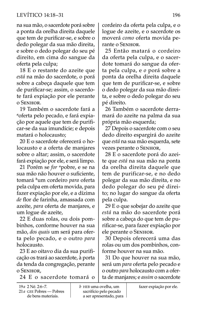 na sua mão, o sacerdote porá sobre
a ponta da orelha direita daquele
que tem de puriﬁcar-se, e sobre o
dedo polegar da sua mão direita,
e sobre o dedo polegar do seu pé
direito, em cima do sangue da
oferta pela culpa;
18 E o restante do azeite que
está na mão do sacerdote, o porá
sobre a cabeça daquele que tem
de puriﬁcar-se; assim, o sacerdo-
te fará expiação por ele perante
o SENHOR.
19 Também o sacerdote fará a
a
oferta pelo pecado, e fará expia-
ção por aquele que tem de puriﬁ-
car-se da sua imundície; e depois
matará o holocausto;
20 E o sacerdote oferecerá o ho-
locausto e a oferta de manjares
sobre o altar; assim, o sacerdote
fará expiação por ele, e será limpo.
21 Porém se for a
pobre, e se na
sua mão não houver o suﬁciente,
tomará b
um cordeiro para oferta
pela culpa em oferta movida, para
fazer expiação por ele, e a dízima
de ﬂor de farinha, amassada com
azeite, para oferta de manjares, e
um logue de azeite,
22 E duas rolas, ou dois pom-
binhos, conforme houver na sua
mão, dos quais um será para ofer-
ta pelo pecado, e o outro para
holocausto.
23 E ao oitavo dia da sua puriﬁ-
cação os trará ao sacerdote, à porta
da tenda da congregação, perante
o SENHOR,
24 E o sacerdote tomará o
cordeiro da oferta pela culpa, e o
logue de azeite, e o sacerdote os
moverá como oferta movida pe-
rante o SENHOR.
25 Então matará o cordeiro
da oferta pela culpa, e o sacer-
dote tomará do sangue da ofer-
ta pela culpa, e o porá sobre a
ponta da orelha direita daquele
que tem de puriﬁcar-se, e sobre
o dedo polegar da sua mão direi-
ta, e sobre o dedo polegar do seu
pé direito.
26 Também o sacerdote derra-
mará do azeite na palma da sua
própria mão esquerda;
27 Depois o sacerdote com o seu
dedo direito espargirá do azeite
que está na sua mão esquerda, sete
vezes perante o SENHOR,
28 E o sacerdote porá do azei-
te que está na sua mão na ponta
da orelha direita daquele que
tem de purificar-se, e no dedo
polegar da sua mão direita, e no
dedo polegar do seu pé direi-
to; no lugar do sangue da oferta
pela culpa.
29 E o que sobejar do azeite que
está na mão do sacerdote porá
sobre a cabeça do que tem de pu-
riﬁcar-se, para fazer expiação por
ele perante o SENHOR.
30 Depois oferecerá uma das
rolas ou um dos pombinhos, con-
forme houver na sua mão.
31 Do que houver na sua mão,
será um para oferta pelo pecado e
o outro para holocausto com a ofer-
ta de manjares; e assim o sacerdote
19a 2 Né. 2:6–7.
21a GEE Pobres — Pobres
de bens materiais.
b HEB uma ovelha, um
sacrifício pelo pecado
a ser apresentado, para
fazer expiação por ele.
196
LEVÍTICO 14:18–31
 