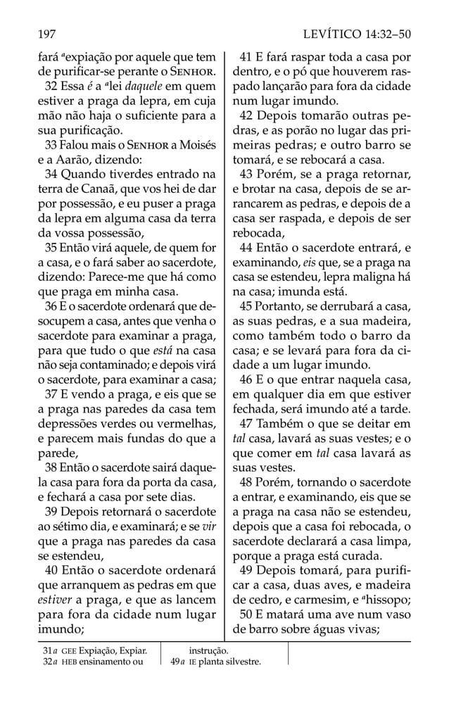 fará a
expiação por aquele que tem
de puriﬁcar-se perante o SENHOR.
32 Essa é a a
lei daquele em quem
estiver a praga da lepra, em cuja
mão não haja o suﬁciente para a
sua puriﬁcação.
33 Falou mais o SENHOR a Moisés
e a Aarão, dizendo:
34 Quando tiverdes entrado na
terra de Canaã, que vos hei de dar
por possessão, e eu puser a praga
da lepra em alguma casa da terra
da vossa possessão,
35 Então virá aquele, de quem for
a casa, e o fará saber ao sacerdote,
dizendo: Parece-me que há como
que praga em minha casa.
36 E o sacerdote ordenará que de-
socupem a casa, antes que venha o
sacerdote para examinar a praga,
para que tudo o que está na casa
não seja contaminado; e depois virá
o sacerdote, para examinar a casa;
37 E vendo a praga, e eis que se
a praga nas paredes da casa tem
depressões verdes ou vermelhas,
e parecem mais fundas do que a
parede,
38 Então o sacerdote sairá daque-
la casa para fora da porta da casa,
e fechará a casa por sete dias.
39 Depois retornará o sacerdote
ao sétimo dia, e examinará; e se vir
que a praga nas paredes da casa
se estendeu,
40 Então o sacerdote ordenará
que arranquem as pedras em que
estiver a praga, e que as lancem
para fora da cidade num lugar
imundo;
41 E fará raspar toda a casa por
dentro, e o pó que houverem ras-
pado lançarão para fora da cidade
num lugar imundo.
42 Depois tomarão outras pe-
dras, e as porão no lugar das pri-
meiras pedras; e outro barro se
tomará, e se rebocará a casa.
43 Porém, se a praga retornar,
e brotar na casa, depois de se ar-
rancarem as pedras, e depois de a
casa ser raspada, e depois de ser
rebocada,
44 Então o sacerdote entrará, e
examinando, eis que, se a praga na
casa se estendeu, lepra maligna há
na casa; imunda está.
45 Portanto, se derrubará a casa,
as suas pedras, e a sua madeira,
como também todo o barro da
casa; e se levará para fora da ci-
dade a um lugar imundo.
46 E o que entrar naquela casa,
em qualquer dia em que estiver
fechada, será imundo até a tarde.
47 Também o que se deitar em
tal casa, lavará as suas vestes; e o
que comer em tal casa lavará as
suas vestes.
48 Porém, tornando o sacerdote
a entrar, e examinando, eis que se
a praga na casa não se estendeu,
depois que a casa foi rebocada, o
sacerdote declarará a casa limpa,
porque a praga está curada.
49 Depois tomará, para puriﬁ-
car a casa, duas aves, e madeira
de cedro, e carmesim, e a
hissopo;
50 E matará uma ave num vaso
de barro sobre águas vivas;
31a GEE Expiação, Expiar.
32a HEB ensinamento ou
instrução.
49a IE planta silvestre.
197 LEVÍTICO 14:32–50
 