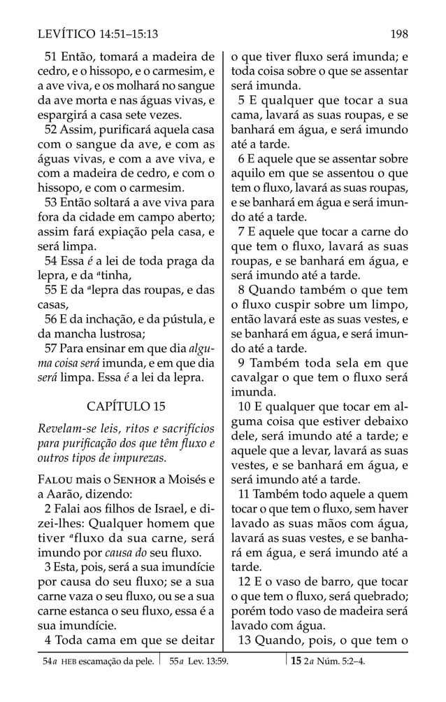 51 Então, tomará a madeira de
cedro, e o hissopo, e o carmesim, e
a ave viva, e os molhará no sangue
da ave morta e nas águas vivas, e
espargirá a casa sete vezes.
52 Assim, puriﬁcará aquela casa
com o sangue da ave, e com as
águas vivas, e com a ave viva, e
com a madeira de cedro, e com o
hissopo, e com o carmesim.
53 Então soltará a ave viva para
fora da cidade em campo aberto;
assim fará expiação pela casa, e
será limpa.
54 Essa é a lei de toda praga da
lepra, e da a
tinha,
55 E da a
lepra das roupas, e das
casas,
56 E da inchação, e da pústula, e
da mancha lustrosa;
57 Para ensinar em que dia algu-
ma coisa será imunda, e em que dia
será limpa. Essa é a lei da lepra.
CAPÍTULO 15
Revelam-se leis, ritos e sacrifícios
para puriﬁcação dos que têm ﬂuxo e
outros tipos de impurezas.
FALOU mais o SENHOR a Moisés e
a Aarão, dizendo:
2 Falai aos ﬁlhos de Israel, e di-
zei-lhes: Qualquer homem que
tiver a
fluxo da sua carne, será
imundo por causa do seu ﬂuxo.
3 Esta, pois, será a sua imundície
por causa do seu ﬂuxo; se a sua
carne vaza o seu ﬂuxo, ou se a sua
carne estanca o seu ﬂuxo, essa é a
sua imundície.
4 Toda cama em que se deitar
o que tiver ﬂuxo será imunda; e
toda coisa sobre o que se assentar
será imunda.
5 E qualquer que tocar a sua
cama, lavará as suas roupas, e se
banhará em água, e será imundo
até a tarde.
6 E aquele que se assentar sobre
aquilo em que se assentou o que
tem o ﬂuxo, lavará as suas roupas,
e se banhará em água e será imun-
do até a tarde.
7 E aquele que tocar a carne do
que tem o ﬂuxo, lavará as suas
roupas, e se banhará em água, e
será imundo até a tarde.
8 Quando também o que tem
o ﬂuxo cuspir sobre um limpo,
então lavará este as suas vestes, e
se banhará em água, e será imun-
do até a tarde.
9 Também toda sela em que
cavalgar o que tem o ﬂuxo será
imunda.
10 E qualquer que tocar em al-
guma coisa que estiver debaixo
dele, será imundo até a tarde; e
aquele que a levar, lavará as suas
vestes, e se banhará em água, e
será imundo até a tarde.
11 Também todo aquele a quem
tocar o que tem o ﬂuxo, sem haver
lavado as suas mãos com água,
lavará as suas vestes, e se banha-
rá em água, e será imundo até a
tarde.
12 E o vaso de barro, que tocar
o que tem o ﬂuxo, será quebrado;
porém todo vaso de madeira será
lavado com água.
13 Quando, pois, o que tem o
54a HEB escamação da pele. 55a Lev. 13:59. 15 2a Núm. 5:2–4.
198
LEVÍTICO 14:51–15:13
 