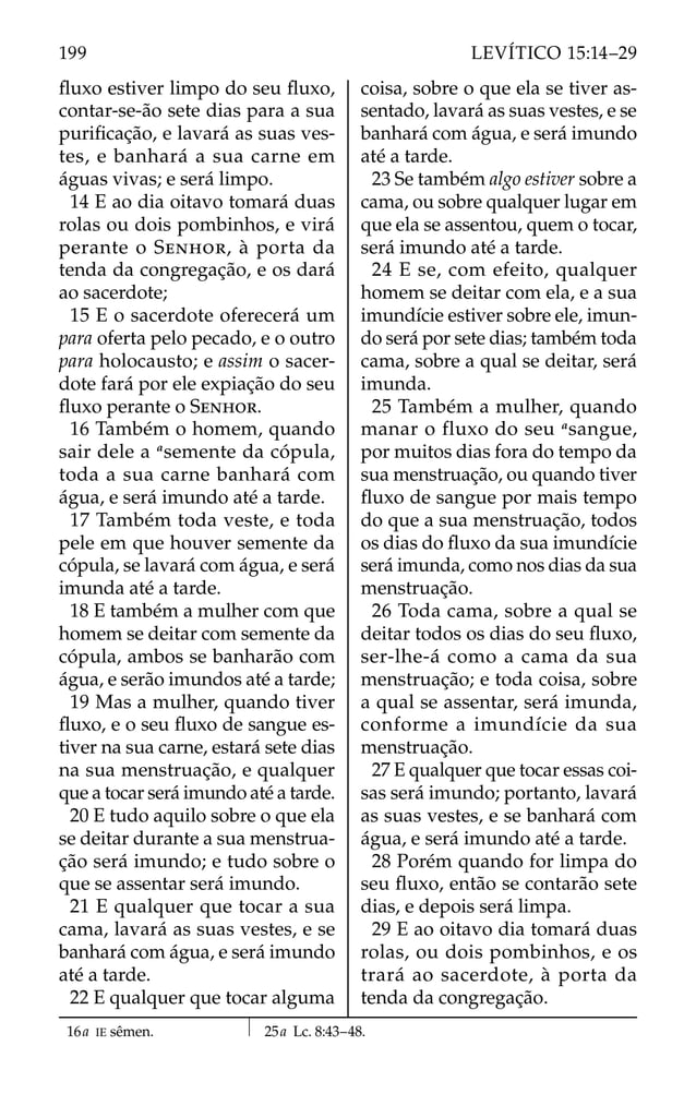 ﬂuxo estiver limpo do seu ﬂuxo,
contar-se-ão sete dias para a sua
puriﬁcação, e lavará as suas ves-
tes, e banhará a sua carne em
águas vivas; e será limpo.
14 E ao dia oitavo tomará duas
rolas ou dois pombinhos, e virá
perante o SENHOR, à porta da
tenda da congregação, e os dará
ao sacerdote;
15 E o sacerdote oferecerá um
para oferta pelo pecado, e o outro
para holocausto; e assim o sacer-
dote fará por ele expiação do seu
ﬂuxo perante o SENHOR.
16 Também o homem, quando
sair dele a a
semente da cópula,
toda a sua carne banhará com
água, e será imundo até a tarde.
17 Também toda veste, e toda
pele em que houver semente da
cópula, se lavará com água, e será
imunda até a tarde.
18 E também a mulher com que
homem se deitar com semente da
cópula, ambos se banharão com
água, e serão imundos até a tarde;
19 Mas a mulher, quando tiver
ﬂuxo, e o seu ﬂuxo de sangue es-
tiver na sua carne, estará sete dias
na sua menstruação, e qualquer
que a tocar será imundo até a tarde.
20 E tudo aquilo sobre o que ela
se deitar durante a sua menstrua-
ção será imundo; e tudo sobre o
que se assentar será imundo.
21 E qualquer que tocar a sua
cama, lavará as suas vestes, e se
banhará com água, e será imundo
até a tarde.
22 E qualquer que tocar alguma
coisa, sobre o que ela se tiver as-
sentado, lavará as suas vestes, e se
banhará com água, e será imundo
até a tarde.
23 Se também algo estiver sobre a
cama, ou sobre qualquer lugar em
que ela se assentou, quem o tocar,
será imundo até a tarde.
24 E se, com efeito, qualquer
homem se deitar com ela, e a sua
imundície estiver sobre ele, imun-
do será por sete dias; também toda
cama, sobre a qual se deitar, será
imunda.
25 Também a mulher, quando
manar o fluxo do seu a
sangue,
por muitos dias fora do tempo da
sua menstruação, ou quando tiver
ﬂuxo de sangue por mais tempo
do que a sua menstruação, todos
os dias do ﬂuxo da sua imundície
será imunda, como nos dias da sua
menstruação.
26 Toda cama, sobre a qual se
deitar todos os dias do seu ﬂuxo,
ser-lhe-á como a cama da sua
menstruação; e toda coisa, sobre
a qual se assentar, será imunda,
conforme a imundície da sua
menstruação.
27 E qualquer que tocar essas coi-
sas será imundo; portanto, lavará
as suas vestes, e se banhará com
água, e será imundo até a tarde.
28 Porém quando for limpa do
seu ﬂuxo, então se contarão sete
dias, e depois será limpa.
29 E ao oitavo dia tomará duas
rolas, ou dois pombinhos, e os
trará ao sacerdote, à porta da
tenda da congregação.
16a IE sêmen. 25a Lc. 8:43–48.
199 LEVÍTICO 15:14–29
 