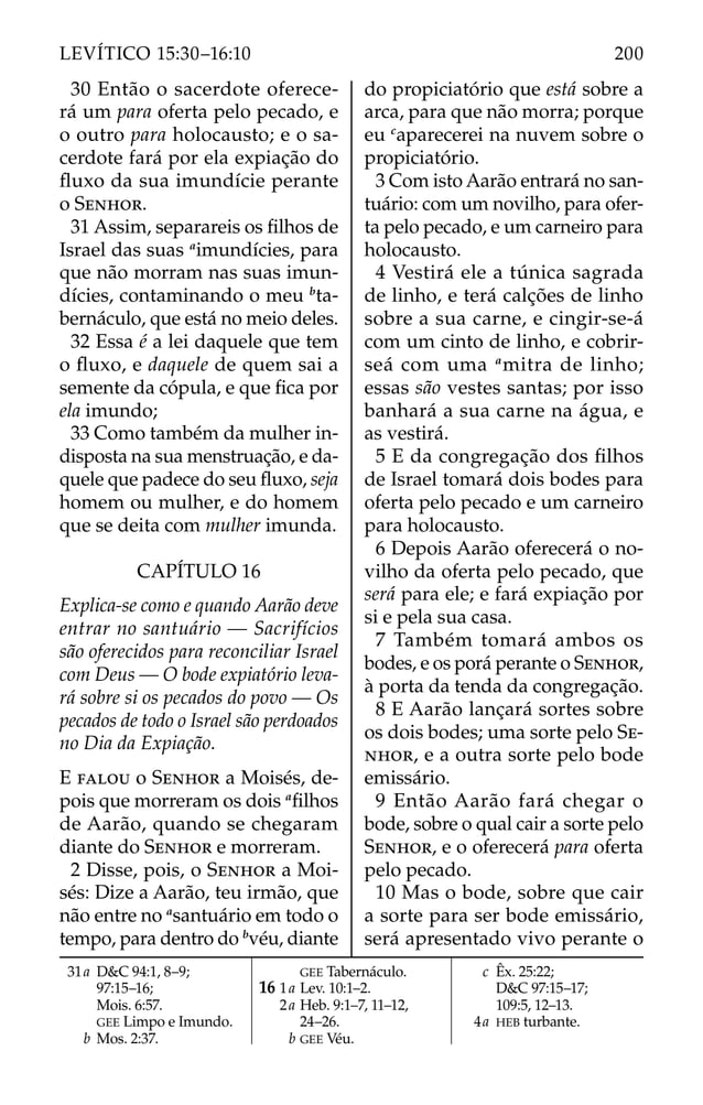 30 Então o sacerdote oferece-
rá um para oferta pelo pecado, e
o outro para holocausto; e o sa-
cerdote fará por ela expiação do
ﬂuxo da sua imundície perante
o SENHOR.
31 Assim, separareis os ﬁlhos de
Israel das suas a
imundícies, para
que não morram nas suas imun-
dícies, contaminando o meu b
ta-
bernáculo, que está no meio deles.
32 Essa é a lei daquele que tem
o ﬂuxo, e daquele de quem sai a
semente da cópula, e que ﬁca por
ela imundo;
33 Como também da mulher in-
disposta na sua menstruação, e da-
quele que padece do seu ﬂuxo, seja
homem ou mulher, e do homem
que se deita com mulher imunda.
CAPÍTULO 16
Explica-se como e quando Aarão deve
entrar no santuário — Sacrifícios
são oferecidos para reconciliar Israel
com Deus — O bode expiatório leva-
rá sobre si os pecados do povo — Os
pecados de todo o Israel são perdoados
no Dia da Expiação.
E FALOU o SENHOR a Moisés, de-
pois que morreram os dois a
ﬁlhos
de Aarão, quando se chegaram
diante do SENHOR e morreram.
2 Disse, pois, o SENHOR a Moi-
sés: Dize a Aarão, teu irmão, que
não entre no a
santuário em todo o
tempo, para dentro do b
véu, diante
do propiciatório que está sobre a
arca, para que não morra; porque
eu c
aparecerei na nuvem sobre o
propiciatório.
3 Com isto Aarão entrará no san-
tuário: com um novilho, para ofer-
ta pelo pecado, e um carneiro para
holocausto.
4 Vestirá ele a túnica sagrada
de linho, e terá calções de linho
sobre a sua carne, e cingir-se-á
com um cinto de linho, e cobrir-
seá com uma a
mitra de linho;
essas são vestes santas; por isso
banhará a sua carne na água, e
as vestirá.
5 E da congregação dos ﬁlhos
de Israel tomará dois bodes para
oferta pelo pecado e um carneiro
para holocausto.
6 Depois Aarão oferecerá o no-
vilho da oferta pelo pecado, que
será para ele; e fará expiação por
si e pela sua casa.
7 Também tomará ambos os
bodes, e os porá perante o SENHOR,
à porta da tenda da congregação.
8 E Aarão lançará sortes sobre
os dois bodes; uma sorte pelo SE-
NHOR, e a outra sorte pelo bode
emissário.
9 Então Aarão fará chegar o
bode, sobre o qual cair a sorte pelo
SENHOR, e o oferecerá para oferta
pelo pecado.
10 Mas o bode, sobre que cair
a sorte para ser bode emissário,
será apresentado vivo perante o
31a D&C 94:1, 8–9;
97:15–16;
Mois. 6:57.
GEE Limpo e Imundo.
b Mos. 2:37.
GEE Tabernáculo.
16 1a Lev. 10:1–2.
2a Heb. 9:1–7, 11–12,
24–26.
b GEE Véu.
c Êx. 25:22;
D&C 97:15–17;
109:5, 12–13.
4a HEB turbante.
200
LEVÍTICO 15:30–16:10
 