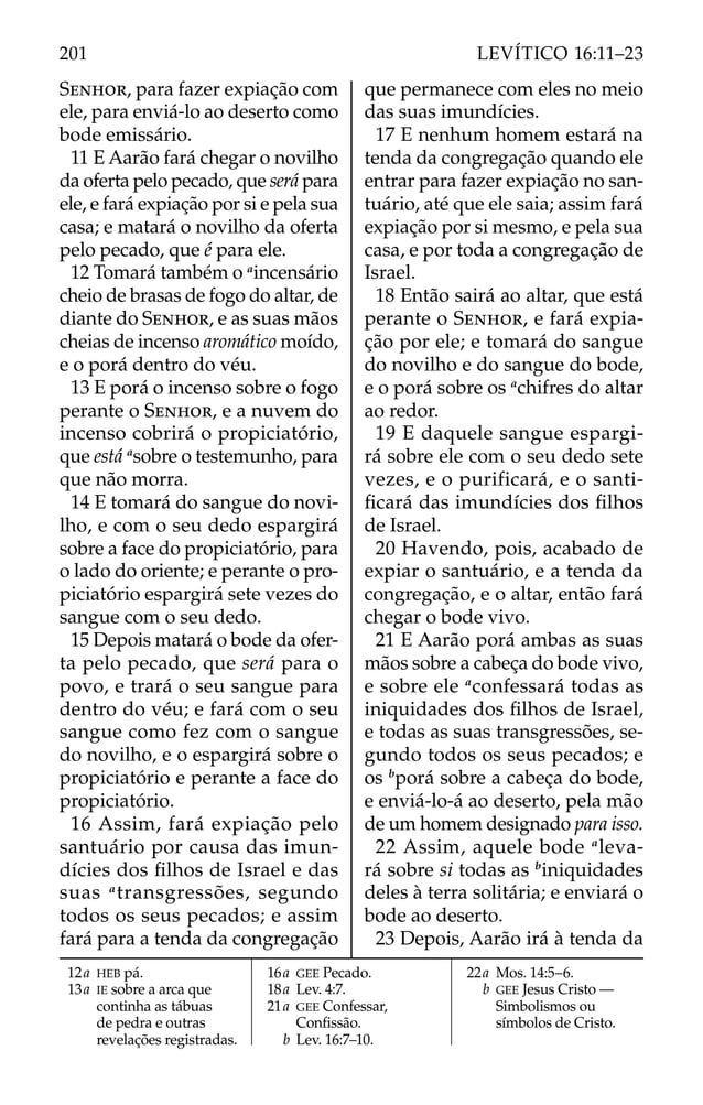 SENHOR, para fazer expiação com
ele, para enviá-lo ao deserto como
bode emissário.
11 E Aarão fará chegar o novilho
da oferta pelo pecado, que será para
ele, e fará expiação por si e pela sua
casa; e matará o novilho da oferta
pelo pecado, que é para ele.
12 Tomará também o a
incensário
cheio de brasas de fogo do altar, de
diante do SENHOR, e as suas mãos
cheias de incenso aromático moído,
e o porá dentro do véu.
13 E porá o incenso sobre o fogo
perante o SENHOR, e a nuvem do
incenso cobrirá o propiciatório,
que está a
sobre o testemunho, para
que não morra.
14 E tomará do sangue do novi-
lho, e com o seu dedo espargirá
sobre a face do propiciatório, para
o lado do oriente; e perante o pro-
piciatório espargirá sete vezes do
sangue com o seu dedo.
15 Depois matará o bode da ofer-
ta pelo pecado, que será para o
povo, e trará o seu sangue para
dentro do véu; e fará com o seu
sangue como fez com o sangue
do novilho, e o espargirá sobre o
propiciatório e perante a face do
propiciatório.
16 Assim, fará expiação pelo
santuário por causa das imun-
dícies dos ﬁlhos de Israel e das
suas a
transgressões, segundo
todos os seus pecados; e assim
fará para a tenda da congregação
que permanece com eles no meio
das suas imundícies.
17 E nenhum homem estará na
tenda da congregação quando ele
entrar para fazer expiação no san-
tuário, até que ele saia; assim fará
expiação por si mesmo, e pela sua
casa, e por toda a congregação de
Israel.
18 Então sairá ao altar, que está
perante o SENHOR, e fará expia-
ção por ele; e tomará do sangue
do novilho e do sangue do bode,
e o porá sobre os a
chifres do altar
ao redor.
19 E daquele sangue espargi-
rá sobre ele com o seu dedo sete
vezes, e o purificará, e o santi-
ﬁcará das imundícies dos ﬁlhos
de Israel.
20 Havendo, pois, acabado de
expiar o santuário, e a tenda da
congregação, e o altar, então fará
chegar o bode vivo.
21 E Aarão porá ambas as suas
mãos sobre a cabeça do bode vivo,
e sobre ele a
confessará todas as
iniquidades dos ﬁlhos de Israel,
e todas as suas transgressões, se-
gundo todos os seus pecados; e
os b
porá sobre a cabeça do bode,
e enviá-lo-á ao deserto, pela mão
de um homem designado para isso.
22 Assim, aquele bode a
leva-
rá sobre si todas as b
iniquidades
deles à terra solitária; e enviará o
bode ao deserto.
23 Depois, Aarão irá à tenda da
12a HEB pá.
13a IE sobre a arca que
continha as tábuas
de pedra e outras
revelações registradas.
16a GEE Pecado.
18a Lev. 4:7.
21a GEE Confessar,
Conﬁssão.
b Lev. 16:7–10.
22a Mos. 14:5–6.
b GEE Jesus Cristo —
Simbolismos ou
símbolos de Cristo.
201 LEVÍTICO 16:11–23
 