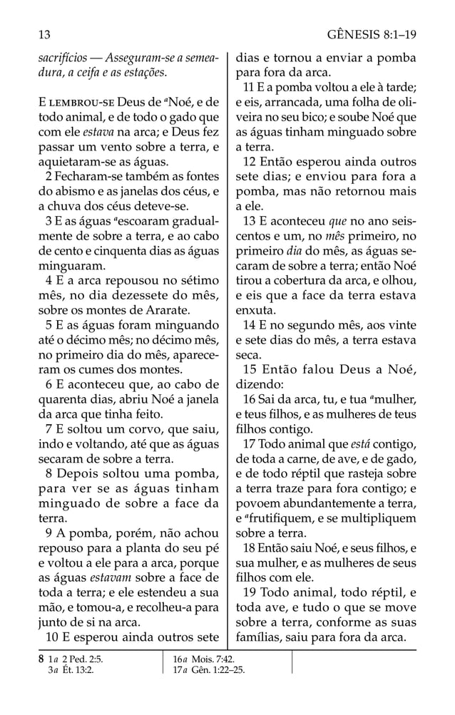 sacrifícios — Asseguram-se a semea-
dura, a ceifa e as estações.
E LEMBROU-SE Deus de a
Noé, e de
todo animal, e de todo o gado que
com ele estava na arca; e Deus fez
passar um vento sobre a terra, e
aquietaram-se as águas.
2 Fecharam-se também as fontes
do abismo e as janelas dos céus, e
a chuva dos céus deteve-se.
3 E as águas a
escoaram gradual-
mente de sobre a terra, e ao cabo
de cento e cinquenta dias as águas
minguaram.
4 E a arca repousou no sétimo
mês, no dia dezessete do mês,
sobre os montes de Ararate.
5 E as águas foram minguando
até o décimo mês; no décimo mês,
no primeiro dia do mês, aparece-
ram os cumes dos montes.
6 E aconteceu que, ao cabo de
quarenta dias, abriu Noé a janela
da arca que tinha feito.
7 E soltou um corvo, que saiu,
indo e voltando, até que as águas
secaram de sobre a terra.
8 Depois soltou uma pomba,
para ver se as águas tinham
minguado de sobre a face da
terra.
9 A pomba, porém, não achou
repouso para a planta do seu pé
e voltou a ele para a arca, porque
as águas estavam sobre a face de
toda a terra; e ele estendeu a sua
mão, e tomou-a, e recolheu-a para
junto de si na arca.
10 E esperou ainda outros sete
dias e tornou a enviar a pomba
para fora da arca.
11 E a pomba voltou a ele à tarde;
e eis, arrancada, uma folha de oli-
veira no seu bico; e soube Noé que
as águas tinham minguado sobre
a terra.
12 Então esperou ainda outros
sete dias; e enviou para fora a
pomba, mas não retornou mais
a ele.
13 E aconteceu que no ano seis-
centos e um, no mês primeiro, no
primeiro dia do mês, as águas se-
caram de sobre a terra; então Noé
tirou a cobertura da arca, e olhou,
e eis que a face da terra estava
enxuta.
14 E no segundo mês, aos vinte
e sete dias do mês, a terra estava
seca.
15 Então falou Deus a Noé,
dizendo:
16 Sai da arca, tu, e tua a
mulher,
e teus ﬁlhos, e as mulheres de teus
ﬁlhos contigo.
17 Todo animal que está contigo,
de toda a carne, de ave, e de gado,
e de todo réptil que rasteja sobre
a terra traze para fora contigo; e
povoem abundantemente a terra,
e a
frutiﬁquem, e se multipliquem
sobre a terra.
18 Então saiu Noé, e seus ﬁlhos, e
sua mulher, e as mulheres de seus
ﬁlhos com ele.
19 Todo animal, todo réptil, e
toda ave, e tudo o que se move
sobre a terra, conforme as suas
famílias, saiu para fora da arca.
8 1a 2 Ped. 2:5.
3a Ét. 13:2.
16a Mois. 7:42.
17a Gên. 1:22–25.
13 GÊNESIS 8:1–19
 