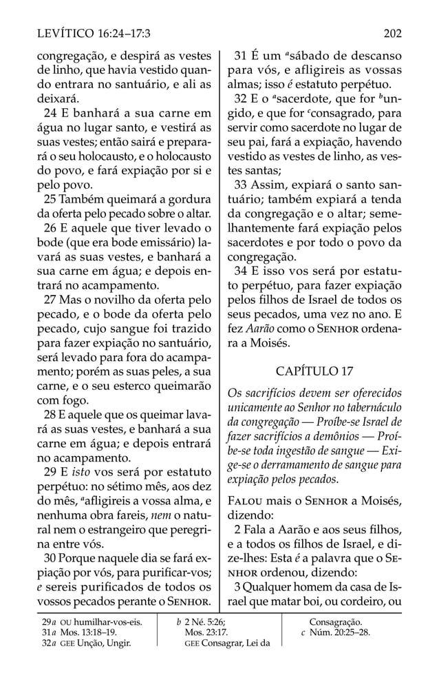 congregação, e despirá as vestes
de linho, que havia vestido quan-
do entrara no santuário, e ali as
deixará.
24 E banhará a sua carne em
água no lugar santo, e vestirá as
suas vestes; então sairá e prepara-
rá o seu holocausto, e o holocausto
do povo, e fará expiação por si e
pelo povo.
25 Também queimará a gordura
da oferta pelo pecado sobre o altar.
26 E aquele que tiver levado o
bode (que era bode emissário) la-
vará as suas vestes, e banhará a
sua carne em água; e depois en-
trará no acampamento.
27 Mas o novilho da oferta pelo
pecado, e o bode da oferta pelo
pecado, cujo sangue foi trazido
para fazer expiação no santuário,
será levado para fora do acampa-
mento; porém as suas peles, a sua
carne, e o seu esterco queimarão
com fogo.
28 E aquele que os queimar lava-
rá as suas vestes, e banhará a sua
carne em água; e depois entrará
no acampamento.
29 E isto vos será por estatuto
perpétuo: no sétimo mês, aos dez
do mês, a
aﬂigireis a vossa alma, e
nenhuma obra fareis, nem o natu-
ral nem o estrangeiro que peregri-
na entre vós.
30 Porque naquele dia se fará ex-
piação por vós, para puriﬁcar-vos;
e sereis puriﬁcados de todos os
vossos pecados perante o SENHOR.
31 É um a
sábado de descanso
para vós, e afligireis as vossas
almas; isso é estatuto perpétuo.
32 E o a
sacerdote, que for b
un-
gido, e que for c
consagrado, para
servir como sacerdote no lugar de
seu pai, fará a expiação, havendo
vestido as vestes de linho, as ves-
tes santas;
33 Assim, expiará o santo san-
tuário; também expiará a tenda
da congregação e o altar; seme-
lhantemente fará expiação pelos
sacerdotes e por todo o povo da
congregação.
34 E isso vos será por estatu-
to perpétuo, para fazer expiação
pelos ﬁlhos de Israel de todos os
seus pecados, uma vez no ano. E
fez Aarão como o SENHOR ordena-
ra a Moisés.
CAPÍTULO 17
Os sacrifícios devem ser oferecidos
unicamente ao Senhor no tabernáculo
da congregação — Proíbe-se Israel de
fazer sacrifícios a demônios — Proí-
be-se toda ingestão de sangue — Exi-
ge-se o derramamento de sangue para
expiação pelos pecados.
FALOU mais o SENHOR a Moisés,
dizendo:
2 Fala a Aarão e aos seus ﬁlhos,
e a todos os ﬁlhos de Israel, e di-
ze-lhes: Esta é a palavra que o SE-
NHOR ordenou, dizendo:
3 Qualquer homem da casa de Is-
rael que matar boi, ou cordeiro, ou
29a OU humilhar-vos-eis.
31a Mos. 13:18–19.
32a GEE Unção, Ungir.
b 2 Né. 5:26;
Mos. 23:17.
GEE Consagrar, Lei da
Consagração.
c Núm. 20:25–28.
202
LEVÍTICO 16:24–17:3
 