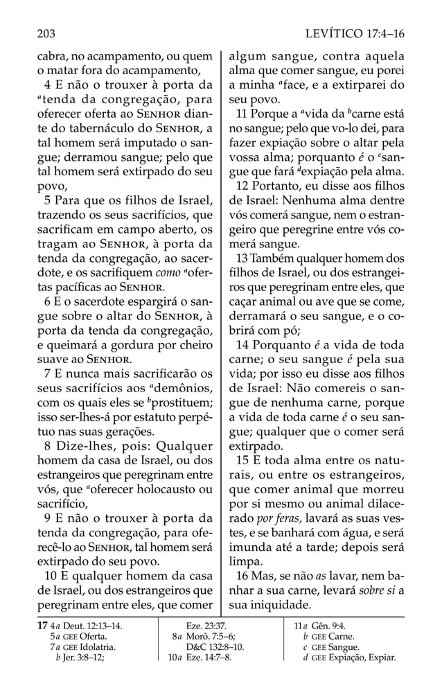 cabra, no acampamento, ou quem
o matar fora do acampamento,
4 E não o trouxer à porta da
a
tenda da congregação, para
oferecer oferta ao SENHOR dian-
te do tabernáculo do SENHOR, a
tal homem será imputado o san-
gue; derramou sangue; pelo que
tal homem será extirpado do seu
povo,
5 Para que os filhos de Israel,
trazendo os seus sacrifícios, que
sacriﬁcam em campo aberto, os
tragam ao SENHOR, à porta da
tenda da congregação, ao sacer-
dote, e os sacriﬁquem como a
ofer-
tas pacíﬁcas ao SENHOR.
6 E o sacerdote espargirá o san-
gue sobre o altar do SENHOR, à
porta da tenda da congregação,
e queimará a gordura por cheiro
suave ao SENHOR.
7 E nunca mais sacriﬁcarão os
seus sacrifícios aos a
demônios,
com os quais eles se b
prostituem;
isso ser-lhes-á por estatuto perpé-
tuo nas suas gerações.
8 Dize-lhes, pois: Qualquer
homem da casa de Israel, ou dos
estrangeiros que peregrinam entre
vós, que a
oferecer holocausto ou
sacrifício,
9 E não o trouxer à porta da
tenda da congregação, para ofe-
recê-lo ao SENHOR, tal homem será
extirpado do seu povo.
10 E qualquer homem da casa
de Israel, ou dos estrangeiros que
peregrinam entre eles, que comer
algum sangue, contra aquela
alma que comer sangue, eu porei
a minha a
face, e a extirparei do
seu povo.
11 Porque a a
vida da b
carne está
no sangue; pelo que vo-lo dei, para
fazer expiação sobre o altar pela
vossa alma; porquanto é o c
san-
gue que fará d
expiação pela alma.
12 Portanto, eu disse aos ﬁlhos
de Israel: Nenhuma alma dentre
vós comerá sangue, nem o estran-
geiro que peregrine entre vós co-
merá sangue.
13 Também qualquer homem dos
ﬁlhos de Israel, ou dos estrangei-
ros que peregrinam entre eles, que
caçar animal ou ave que se come,
derramará o seu sangue, e o co-
brirá com pó;
14 Porquanto é a vida de toda
carne; o seu sangue é pela sua
vida; por isso eu disse aos ﬁlhos
de Israel: Não comereis o san-
gue de nenhuma carne, porque
a vida de toda carne é o seu san-
gue; qualquer que o comer será
extirpado.
15 E toda alma entre os natu-
rais, ou entre os estrangeiros,
que comer animal que morreu
por si mesmo ou animal dilace-
rado por feras, lavará as suas ves-
tes, e se banhará com água, e será
imunda até a tarde; depois será
limpa.
16 Mas, se não as lavar, nem ba-
nhar a sua carne, levará sobre si a
sua iniquidade.
17 4a Deut. 12:13–14.
5a GEE Oferta.
7a GEE Idolatria.
b Jer. 3:8–12;
Eze. 23:37.
8a Morô. 7:5–6;
D&C 132:8–10.
10a Eze. 14:7–8.
11a Gên. 9:4.
b GEE Carne.
c GEE Sangue.
d GEE Expiação, Expiar.
203 LEVÍTICO 17:4–16
 