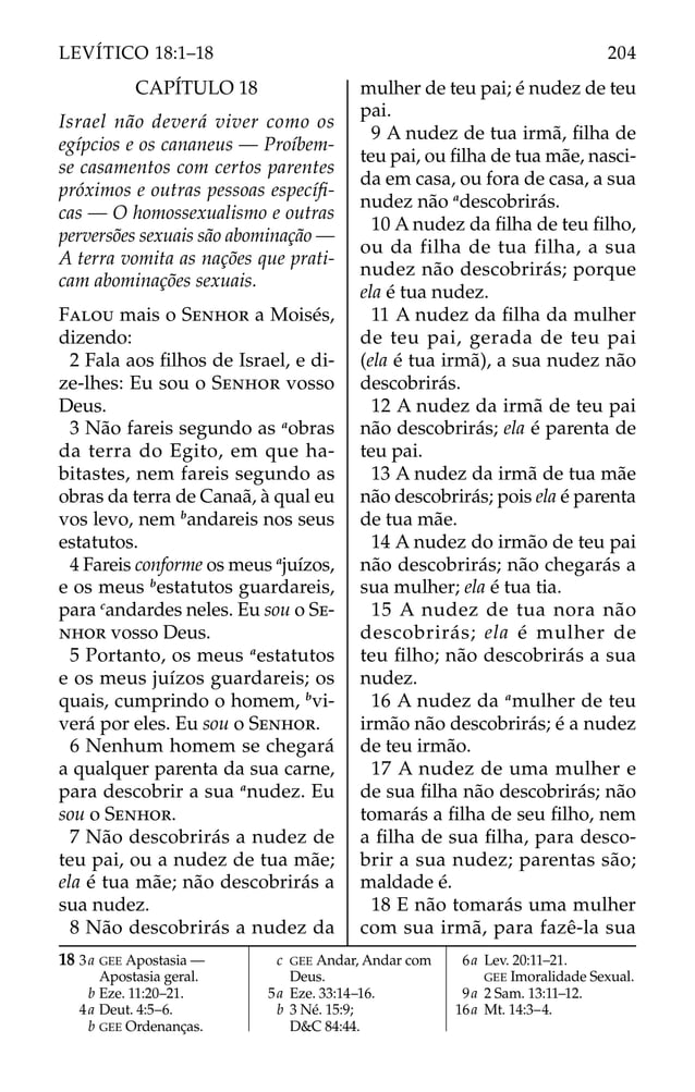CAPÍTULO 18
Israel não deverá viver como os
egípcios e os cananeus — Proíbem-
se casamentos com certos parentes
próximos e outras pessoas especíﬁ-
cas — O homossexualismo e outras
perversões sexuais são abominação —
A terra vomita as nações que prati-
cam abominações sexuais.
FALOU mais o SENHOR a Moisés,
dizendo:
2 Fala aos ﬁlhos de Israel, e di-
ze-lhes: Eu sou o SENHOR vosso
Deus.
3 Não fareis segundo as a
obras
da terra do Egito, em que ha-
bitastes, nem fareis segundo as
obras da terra de Canaã, à qual eu
vos levo, nem b
andareis nos seus
estatutos.
4 Fareis conforme os meus a
juízos,
e os meus b
estatutos guardareis,
para c
andardes neles. Eu sou o SE-
NHOR vosso Deus.
5 Portanto, os meus a
estatutos
e os meus juízos guardareis; os
quais, cumprindo o homem, b
vi-
verá por eles. Eu sou o SENHOR.
6 Nenhum homem se chegará
a qualquer parenta da sua carne,
para descobrir a sua a
nudez. Eu
sou o SENHOR.
7 Não descobrirás a nudez de
teu pai, ou a nudez de tua mãe;
ela é tua mãe; não descobrirás a
sua nudez.
8 Não descobrirás a nudez da
mulher de teu pai; é nudez de teu
pai.
9 A nudez de tua irmã, ﬁlha de
teu pai, ou ﬁlha de tua mãe, nasci-
da em casa, ou fora de casa, a sua
nudez não a
descobrirás.
10 A nudez da ﬁlha de teu ﬁlho,
ou da filha de tua filha, a sua
nudez não descobrirás; porque
ela é tua nudez.
11 A nudez da ﬁlha da mulher
de teu pai, gerada de teu pai
(ela é tua irmã), a sua nudez não
descobrirás.
12 A nudez da irmã de teu pai
não descobrirás; ela é parenta de
teu pai.
13 A nudez da irmã de tua mãe
não descobrirás; pois ela é parenta
de tua mãe.
14 A nudez do irmão de teu pai
não descobrirás; não chegarás a
sua mulher; ela é tua tia.
15 A nudez de tua nora não
descobrirás; ela é mulher de
teu ﬁlho; não descobrirás a sua
nudez.
16 A nudez da a
mulher de teu
irmão não descobrirás; é a nudez
de teu irmão.
17 A nudez de uma mulher e
de sua ﬁlha não descobrirás; não
tomarás a ﬁlha de seu ﬁlho, nem
a ﬁlha de sua ﬁlha, para desco-
brir a sua nudez; parentas são;
maldade é.
18 E não tomarás uma mulher
com sua irmã, para fazê-la sua
18 3a GEE Apostasia —
Apostasia geral.
b Eze. 11:20–21.
4a Deut. 4:5–6.
b GEE Ordenanças.
c GEE Andar, Andar com
Deus.
5a Eze. 33:14–16.
b 3 Né. 15:9;
D&C 84:44.
6a Lev. 20:11–21.
GEE Imoralidade Sexual.
9a 2 Sam. 13:11–12.
16a Mt. 14:3–4.
204
LEVÍTICO 18:1–18
 
