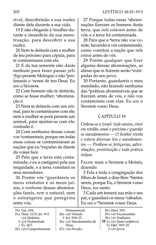 rival, descobrindo a sua nudez
diante dela durante a sua vida.
19 E não chegarás à a
mulher du-
rante a imundície da sua mens-
truação, para descobrir a sua
nudez,
20 Nem te deitarás com a mulher
de teu próximo para cópula, para
te contaminares com ela.
21 E da tua semente não darás
nenhum para fazer passar pelo
a
fogo perante Moloque; e não b
pro-
fanarás o c
nome de teu Deus. Eu
sou o SENHOR.
22 Com homem não te deitarás,
como se fosse mulher; a
abomina-
ção é.
23 Nem te deitarás com um ani-
mal, para te contaminares com ele;
nem a mulher se porá perante um
animal, para ajuntar-se com ele;
confusão é.
24 Com nenhuma dessas coisas
vos a
contamineis, porque em todas
essas coisas se contaminaram as
nações que eu b
expulso de diante
da vossa face.
25 Pelo que a terra está conta-
minada; e eu a castigarei pela sua
iniquidade, e a terra vomitará os
seus moradores.
26 Porém vós a
guardareis os
meus estatutos e os meus juí-
zos, e nenhuma dessas abomina-
ções fareis, nem o natural, nem
o estrangeiro que peregrina
entre vós;
27 Porque todas essas a
abomi-
nações ﬁzeram os homens desta
terra, que nela estavam antes de
vós; e a terra foi contaminada.
28 Para que a a
terra não vos vo-
mite, havendo-a vós contaminado,
como vomitou a nação que nela
estava antes de vós.
29 Porém qualquer que fizer
alguma dessas abominações, as
almas que as ﬁzerem serão a
extir-
padas do seu povo.
30 Portanto, guardareis o meu
mandado, não fazendo nenhuma
das a
práticas abomináveis que se
ﬁzeram antes de vós, e não vos
contamineis com elas. Eu sou o
SENHOR vosso Deus.
CAPÍTULO 19
Ordena-se a Israel: Sede santos, vivei
em retidão, amai o próximo e guardai
os mandamentos — O Senhor revela
e reitera diversas leis e mandamen-
tos — Proíbem-se feitiçarias, adivi-
nhações, prostituição e toda prática
iníqua.
FALOU mais o SENHOR a Moisés,
dizendo:
2 Fala a toda a congregação dos
ﬁlhos de Israel, e dize-lhes: a
Santos
sereis, porque Eu, o SENHOR vosso
Deus, sou santo.
3 Cada um temerá sua mãe e seu
pai, e guardará os meus a
sábados.
Eu sou o b
SENHOR vosso Deus.
19a Eze. 18:6.
21a Deut. 12:31; Jer. 19:5.
GEE Idolatria.
b GEE Profanidade.
c Êx. 20:7.
22a GEE Comportamento
Homossexual.
24a GEE Virtude.
b Jos. 24:8–13.
26a GEE Mandamentos de
Deus.
27a GEE Pecado.
28a Deut. 18:9.
29a GEE Excomunhão.
30a GEE Tradições.
19 2a GEE Santo (adjetivo).
3a D&C 59:9–10.
b GEE Jeová.
205 LEVÍTICO 18:19–19:3
 
