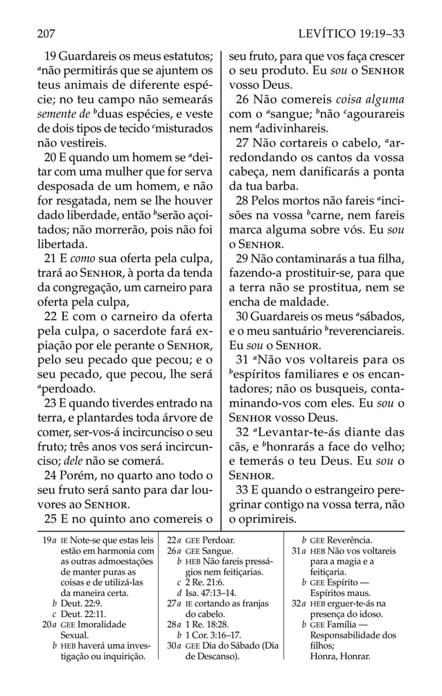 19 Guardareis os meus estatutos;
a
não permitirás que se ajuntem os
teus animais de diferente espé-
cie; no teu campo não semearás
semente de b
duas espécies, e veste
de dois tipos de tecido c
misturados
não vestireis.
20 E quando um homem se a
dei-
tar com uma mulher que for serva
desposada de um homem, e não
for resgatada, nem se lhe houver
dado liberdade, então b
serão açoi-
tados; não morrerão, pois não foi
libertada.
21 E como sua oferta pela culpa,
trará ao SENHOR, à porta da tenda
da congregação, um carneiro para
oferta pela culpa,
22 E com o carneiro da oferta
pela culpa, o sacerdote fará ex-
piação por ele perante o SENHOR,
pelo seu pecado que pecou; e o
seu pecado, que pecou, lhe será
a
perdoado.
23 E quando tiverdes entrado na
terra, e plantardes toda árvore de
comer, ser-vos-á incircunciso o seu
fruto; três anos vos será incircun-
ciso; dele não se comerá.
24 Porém, no quarto ano todo o
seu fruto será santo para dar lou-
vores ao SENHOR.
25 E no quinto ano comereis o
seu fruto, para que vos faça crescer
o seu produto. Eu sou o SENHOR
vosso Deus.
26 Não comereis coisa alguma
com o a
sangue; b
não c
agourareis
nem d
adivinhareis.
27 Não cortareis o cabelo, a
ar-
redondando os cantos da vossa
cabeça, nem daniﬁcarás a ponta
da tua barba.
28 Pelos mortos não fareis a
inci-
sões na vossa b
carne, nem fareis
marca alguma sobre vós. Eu sou
o SENHOR.
29 Não contaminarás a tua ﬁlha,
fazendo-a prostituir-se, para que
a terra não se prostitua, nem se
encha de maldade.
30 Guardareis os meus a
sábados,
e o meu santuário b
reverenciareis.
Eu sou o SENHOR.
31 a
Não vos voltareis para os
b
espíritos familiares e os encan-
tadores; não os busqueis, conta-
minando-vos com eles. Eu sou o
SENHOR vosso Deus.
32 a
Levantar-te-ás diante das
cãs, e b
honrarás a face do velho;
e temerás o teu Deus. Eu sou o
SENHOR.
33 E quando o estrangeiro pere-
grinar contigo na vossa terra, não
o oprimireis.
19a IE Note-se que estas leis
estão em harmonia com
as outras admoestações
de manter puras as
coisas e de utilizá-las
da maneira certa.
b Deut. 22:9.
c Deut. 22:11.
20a GEE Imoralidade
Sexual.
b HEB haverá uma inves-
tigação ou inquirição.
22a GEE Perdoar.
26a GEE Sangue.
b HEB Não fareis pressá-
gios nem feitiçarias.
c 2 Re. 21:6.
d Isa. 47:13–14.
27a IE cortando as franjas
do cabelo.
28a 1 Re. 18:28.
b 1 Cor. 3:16–17.
30a GEE Dia do Sábado (Dia
de Descanso).
b GEE Reverência.
31a HEB Não vos voltareis
para a magia e a
feitiçaria.
b GEE Espírito —
Espíritos maus.
32a HEB erguer-te-ás na
presença do idoso.
b GEE Família —
Responsabilidade dos
ﬁlhos;
Honra, Honrar.
207 LEVÍTICO 19:19–33
 