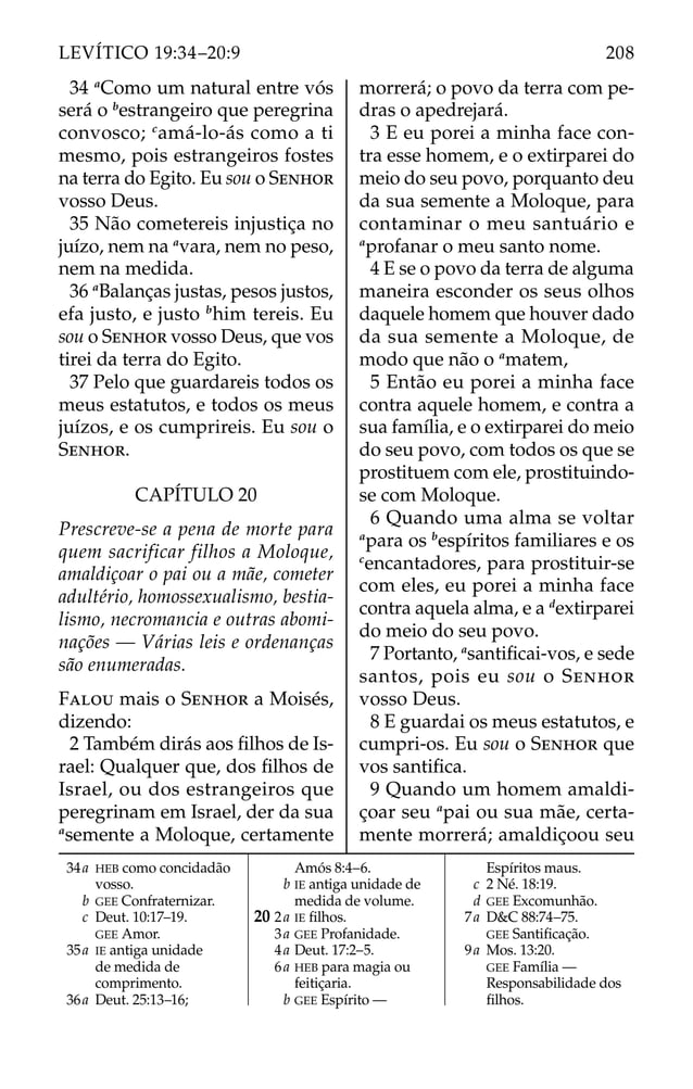 34 a
Como um natural entre vós
será o b
estrangeiro que peregrina
convosco; c
amá-lo-ás como a ti
mesmo, pois estrangeiros fostes
na terra do Egito. Eu sou o SENHOR
vosso Deus.
35 Não cometereis injustiça no
juízo, nem na a
vara, nem no peso,
nem na medida.
36 a
Balanças justas, pesos justos,
efa justo, e justo b
him tereis. Eu
sou o SENHOR vosso Deus, que vos
tirei da terra do Egito.
37 Pelo que guardareis todos os
meus estatutos, e todos os meus
juízos, e os cumprireis. Eu sou o
SENHOR.
CAPÍTULO 20
Prescreve-se a pena de morte para
quem sacrificar filhos a Moloque,
amaldiçoar o pai ou a mãe, cometer
adultério, homossexualismo, bestia-
lismo, necromancia e outras abomi-
nações — Várias leis e ordenanças
são enumeradas.
FALOU mais o SENHOR a Moisés,
dizendo:
2 Também dirás aos ﬁlhos de Is-
rael: Qualquer que, dos ﬁlhos de
Israel, ou dos estrangeiros que
peregrinam em Israel, der da sua
a
semente a Moloque, certamente
morrerá; o povo da terra com pe-
dras o apedrejará.
3 E eu porei a minha face con-
tra esse homem, e o extirparei do
meio do seu povo, porquanto deu
da sua semente a Moloque, para
contaminar o meu santuário e
a
profanar o meu santo nome.
4 E se o povo da terra de alguma
maneira esconder os seus olhos
daquele homem que houver dado
da sua semente a Moloque, de
modo que não o a
matem,
5 Então eu porei a minha face
contra aquele homem, e contra a
sua família, e o extirparei do meio
do seu povo, com todos os que se
prostituem com ele, prostituindo-
se com Moloque.
6 Quando uma alma se voltar
a
para os b
espíritos familiares e os
c
encantadores, para prostituir-se
com eles, eu porei a minha face
contra aquela alma, e a d
extirparei
do meio do seu povo.
7 Portanto, a
santiﬁcai-vos, e sede
santos, pois eu sou o SENHOR
vosso Deus.
8 E guardai os meus estatutos, e
cumpri-os. Eu sou o SENHOR que
vos santiﬁca.
9 Quando um homem amaldi-
çoar seu a
pai ou sua mãe, certa-
mente morrerá; amaldiçoou seu
34a HEB como concidadão
vosso.
b GEE Confraternizar.
c Deut. 10:17–19.
GEE Amor.
35a IE antiga unidade
de medida de
comprimento.
36a Deut. 25:13–16;
Amós 8:4–6.
b IE antiga unidade de
medida de volume.
20 2a IE ﬁlhos.
3a GEE Profanidade.
4a Deut. 17:2–5.
6a HEB para magia ou
feitiçaria.
b GEE Espírito —
Espíritos maus.
c 2 Né. 18:19.
d GEE Excomunhão.
7a D&C 88:74–75.
GEE Santiﬁcação.
9a Mos. 13:20.
GEE Família —
Responsabilidade dos
ﬁlhos.
208
LEVÍTICO 19:34–20:9
 