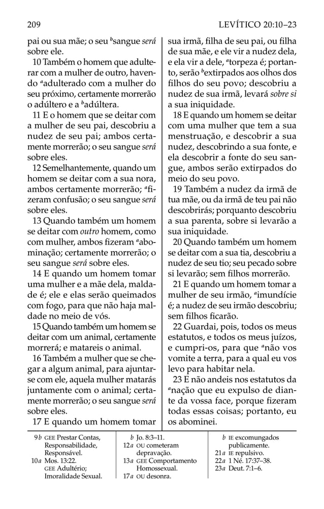 pai ou sua mãe; o seu b
sangue será
sobre ele.
10 Também o homem que adulte-
rar com a mulher de outro, haven-
do a
adulterado com a mulher do
seu próximo, certamente morrerão
o adúltero e a b
adúltera.
11 E o homem que se deitar com
a mulher de seu pai, descobriu a
nudez de seu pai; ambos certa-
mente morrerão; o seu sangue será
sobre eles.
12 Semelhantemente, quando um
homem se deitar com a sua nora,
ambos certamente morrerão; a
ﬁ-
zeram confusão; o seu sangue será
sobre eles.
13 Quando também um homem
se deitar com outro homem, como
com mulher, ambos ﬁzeram a
abo-
minação; certamente morrerão; o
seu sangue será sobre eles.
14 E quando um homem tomar
uma mulher e a mãe dela, malda-
de é; ele e elas serão queimados
com fogo, para que não haja mal-
dade no meio de vós.
15 Quando também um homem se
deitar com um animal, certamente
morrerá; e matareis o animal.
16 Também a mulher que se che-
gar a algum animal, para ajuntar-
se com ele, aquela mulher matarás
juntamente com o animal; certa-
mente morrerão; o seu sangue será
sobre eles.
17 E quando um homem tomar
sua irmã, ﬁlha de seu pai, ou ﬁlha
de sua mãe, e ele vir a nudez dela,
e ela vir a dele, a
torpeza é; portan-
to, serão b
extirpados aos olhos dos
ﬁlhos do seu povo; descobriu a
nudez de sua irmã, levará sobre si
a sua iniquidade.
18 E quando um homem se deitar
com uma mulher que tem a sua
menstruação, e descobrir a sua
nudez, descobrindo a sua fonte, e
ela descobrir a fonte do seu san-
gue, ambos serão extirpados do
meio do seu povo.
19 Também a nudez da irmã de
tua mãe, ou da irmã de teu pai não
descobrirás; porquanto descobriu
a sua parenta, sobre si levarão a
sua iniquidade.
20 Quando também um homem
se deitar com a sua tia, descobriu a
nudez de seu tio; seu pecado sobre
si levarão; sem ﬁlhos morrerão.
21 E quando um homem tomar a
mulher de seu irmão, a
imundície
é; a nudez de seu irmão descobriu;
sem ﬁlhos ﬁcarão.
22 Guardai, pois, todos os meus
estatutos, e todos os meus juízos,
e cumpri-os, para que a
não vos
vomite a terra, para a qual eu vos
levo para habitar nela.
23 E não andeis nos estatutos da
a
nação que eu expulso de dian-
te da vossa face, porque ﬁzeram
todas essas coisas; portanto, eu
os abominei.
9b GEE Prestar Contas,
Responsabilidade,
Responsável.
10a Mos. 13:22.
GEE Adultério;
Imoralidade Sexual.
b Jo. 8:3–11.
12a OU cometeram
depravação.
13a GEE Comportamento
Homossexual.
17a OU desonra.
b IE excomungados
publicamente.
21a IE repulsivo.
22a 1 Né. 17:37–38.
23a Deut. 7:1–6.
209 LEVÍTICO 20:10–23
 