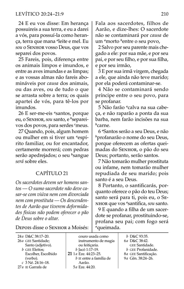 24 E eu vos disse: Em herança
possuireis a sua terra, e eu a darei
a vós, para possuí-la como heran-
ça, terra que mana a
leite e mel. Eu
sou o SENHOR vosso Deus, que vos
separei dos povos.
25 Fareis, pois, diferença entre
os animais limpos e imundos, e
entre as aves imundas e as limpas;
e as vossas almas não fareis abo-
mináveis por causa dos animais,
ou das aves, ou de tudo o que
se arrasta sobre a terra; os quais
apartei de vós, para tê-los por
imundos.
26 E ser-me-eis a
santos, porque
eu, o SENHOR, sou santo, e b
separei-
vos dos povos, para serdes c
meus.
27 Quando, pois, algum homem
ou mulher em si tiver um a
espí-
rito familiar, ou for encantador,
certamente morrerá; com pedras
serão apedrejados; o seu b
sangue
será sobre eles.
CAPÍTULO 21
Os sacerdotes devem ser homens san-
tos — O sumo sacerdote não deve ca-
sar-se com viúva nem com divorciada
nem com prostituta — Os descenden-
tes de Aarão que tiverem deformida-
des físicas não podem oferecer o pão
de Deus sobre o altar.
DEPOIS disse o SENHOR a Moisés:
Fala aos sacerdotes, filhos de
Aarão, e dize-lhes: O sacerdote
não se contaminará por causa de
um a
morto b
entre o seu povo,
2 Salvo por seu parente mais che-
gado a ele: por sua mãe, e por seu
pai, e por seu ﬁlho, e por sua ﬁlha,
e por seu irmão,
3 E por sua irmã virgem, chegada
a ele, que ainda não teve marido;
por ela poderá contaminar-se.
4 Não se contaminará sendo
príncipe entre o seu povo, para
se profanar.
5 Não farão a
calva na sua cabe-
ça, e não raparão a ponta da sua
barba, nem farão incisões na sua
b
carne.
6 a
Santos serão a seu Deus, e não
b
profanarão o nome do seu Deus,
porque oferecem as ofertas quei-
madas do SENHOR, o pão do seu
Deus; portanto, serão santos.
7 Não tomarão mulher prostituta
ou infame, nem tomarão mulher
repudiada de seu marido; pois
santo é a seu Deus.
8 Portanto, o santiﬁcarás, por-
quanto oferece o pão do teu Deus;
santo será para ti, pois eu, o SE-
NHOR que vos a
santiﬁca, sou santo.
9 E quando a ﬁlha de um sacer-
dote se profanar, prostituindo-se,
profana seu pai; com fogo será
a
queimada.
24a D&C 38:17–20.
26a GEE Santidade;
Santo (adjetivo).
b GEE Eleitos;
Escolher, Escolhido
(verbo).
c 3 Né. 24:16–18.
27a IE Garrafa de
couro usada como
instrumento de magia
ou feitiçaria.
b Jacó 1:17–19.
21 1a Eze. 44:23–25.
b IE entre a família de
Aarão.
5a Eze. 44:20.
b D&C 93:35.
6a D&C 38:42.
GEE Santidade.
b GEE Profanidade.
8a GEE Santiﬁcação.
9a Gên. 38:24–26.
210
LEVÍTICO 20:24–21:9
 