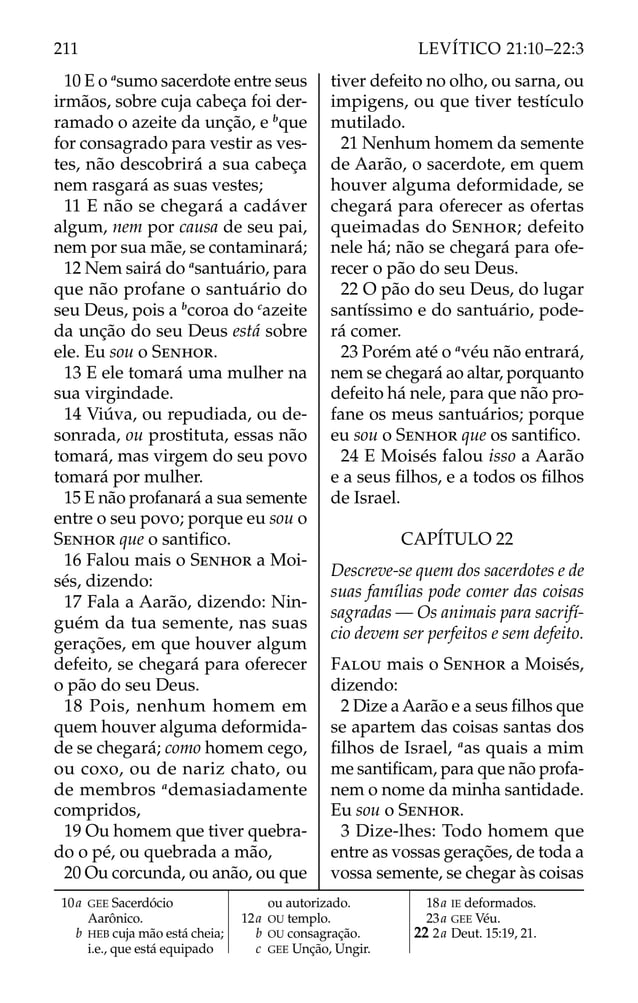10 E o a
sumo sacerdote entre seus
irmãos, sobre cuja cabeça foi der-
ramado o azeite da unção, e b
que
for consagrado para vestir as ves-
tes, não descobrirá a sua cabeça
nem rasgará as suas vestes;
11 E não se chegará a cadáver
algum, nem por causa de seu pai,
nem por sua mãe, se contaminará;
12 Nem sairá do a
santuário, para
que não profane o santuário do
seu Deus, pois a b
coroa do c
azeite
da unção do seu Deus está sobre
ele. Eu sou o SENHOR.
13 E ele tomará uma mulher na
sua virgindade.
14 Viúva, ou repudiada, ou de-
sonrada, ou prostituta, essas não
tomará, mas virgem do seu povo
tomará por mulher.
15 E não profanará a sua semente
entre o seu povo; porque eu sou o
SENHOR que o santiﬁco.
16 Falou mais o SENHOR a Moi-
sés, dizendo:
17 Fala a Aarão, dizendo: Nin-
guém da tua semente, nas suas
gerações, em que houver algum
defeito, se chegará para oferecer
o pão do seu Deus.
18 Pois, nenhum homem em
quem houver alguma deformida-
de se chegará; como homem cego,
ou coxo, ou de nariz chato, ou
de membros a
demasiadamente
compridos,
19 Ou homem que tiver quebra-
do o pé, ou quebrada a mão,
20 Ou corcunda, ou anão, ou que
tiver defeito no olho, ou sarna, ou
impigens, ou que tiver testículo
mutilado.
21 Nenhum homem da semente
de Aarão, o sacerdote, em quem
houver alguma deformidade, se
chegará para oferecer as ofertas
queimadas do SENHOR; defeito
nele há; não se chegará para ofe-
recer o pão do seu Deus.
22 O pão do seu Deus, do lugar
santíssimo e do santuário, pode-
rá comer.
23 Porém até o a
véu não entrará,
nem se chegará ao altar, porquanto
defeito há nele, para que não pro-
fane os meus santuários; porque
eu sou o SENHOR que os santiﬁco.
24 E Moisés falou isso a Aarão
e a seus ﬁlhos, e a todos os ﬁlhos
de Israel.
CAPÍTULO 22
Descreve-se quem dos sacerdotes e de
suas famílias pode comer das coisas
sagradas — Os animais para sacrifí-
cio devem ser perfeitos e sem defeito.
FALOU mais o SENHOR a Moisés,
dizendo:
2 Dize a Aarão e a seus ﬁlhos que
se apartem das coisas santas dos
ﬁlhos de Israel, a
as quais a mim
me santiﬁcam, para que não profa-
nem o nome da minha santidade.
Eu sou o SENHOR.
3 Dize-lhes: Todo homem que
entre as vossas gerações, de toda a
vossa semente, se chegar às coisas
10a GEE Sacerdócio
Aarônico.
b HEB cuja mão está cheia;
i.e., que está equipado
ou autorizado.
12a OU templo.
b OU consagração.
c GEE Unção, Ungir.
18a IE deformados.
23a GEE Véu.
22 2a Deut. 15:19, 21.
211 LEVÍTICO 21:10–22:3
 