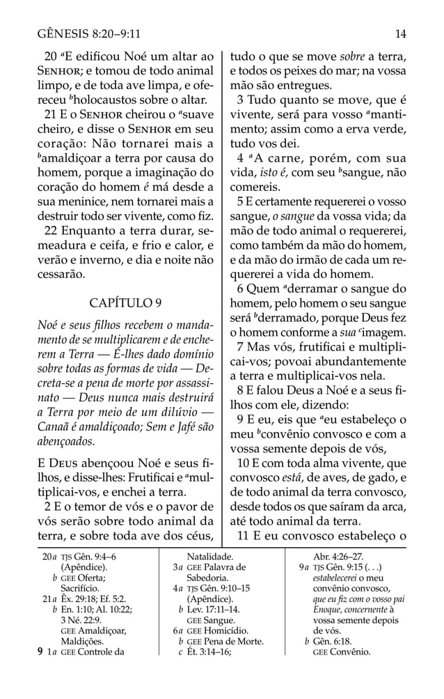20 a
E ediﬁcou Noé um altar ao
SENHOR; e tomou de todo animal
limpo, e de toda ave limpa, e ofe-
receu b
holocaustos sobre o altar.
21 E o SENHOR cheirou o a
suave
cheiro, e disse o SENHOR em seu
coração: Não tornarei mais a
b
amaldiçoar a terra por causa do
homem, porque a imaginação do
coração do homem é má desde a
sua meninice, nem tornarei mais a
destruir todo ser vivente, como ﬁz.
22 Enquanto a terra durar, se-
meadura e ceifa, e frio e calor, e
verão e inverno, e dia e noite não
cessarão.
CAPÍTULO 9
Noé e seus ﬁlhos recebem o manda-
mento de se multiplicarem e de enche-
rem a Terra — É-lhes dado domínio
sobre todas as formas de vida — De-
creta-se a pena de morte por assassi-
nato — Deus nunca mais destruirá
a Terra por meio de um dilúvio —
Canaã é amaldiçoado; Sem e Jafé são
abençoados.
E DEUS abençoou Noé e seus ﬁ-
lhos, e disse-lhes: Frutiﬁcai e a
mul-
tiplicai-vos, e enchei a terra.
2 E o temor de vós e o pavor de
vós serão sobre todo animal da
terra, e sobre toda ave dos céus,
tudo o que se move sobre a terra,
e todos os peixes do mar; na vossa
mão são entregues.
3 Tudo quanto se move, que é
vivente, será para vosso a
manti-
mento; assim como a erva verde,
tudo vos dei.
4 a
A carne, porém, com sua
vida, isto é, com seu b
sangue, não
comereis.
5 E certamente requererei o vosso
sangue, o sangue da vossa vida; da
mão de todo animal o requererei,
como também da mão do homem,
e da mão do irmão de cada um re-
quererei a vida do homem.
6 Quem a
derramar o sangue do
homem, pelo homem o seu sangue
será b
derramado, porque Deus fez
o homem conforme a sua c
imagem.
7 Mas vós, frutiﬁcai e multipli-
cai-vos; povoai abundantemente
a terra e multiplicai-vos nela.
8 E falou Deus a Noé e a seus ﬁ-
lhos com ele, dizendo:
9 E eu, eis que a
eu estabeleço o
meu b
convênio convosco e com a
vossa semente depois de vós,
10 E com toda alma vivente, que
convosco está, de aves, de gado, e
de todo animal da terra convosco,
desde todos os que saíram da arca,
até todo animal da terra.
11 E eu convosco estabeleço o
20a TJS Gên. 9:4–6
(Apêndice).
b GEE Oferta;
Sacrifício.
21a Êx. 29:18; Ef. 5:2.
b En. 1:10; Al. 10:22;
3 Né. 22:9.
GEE Amaldiçoar,
Maldições.
9 1a GEE Controle da
Natalidade.
3a GEE Palavra de
Sabedoria.
4a TJS Gên. 9:10–15
(Apêndice).
b Lev. 17:11–14.
GEE Sangue.
6a GEE Homicídio.
b GEE Pena de Morte.
c Ét. 3:14–16;
Abr. 4:26–27.
9a TJS Gên. 9:15 (. . .)
estabelecerei o meu
convênio convosco,
que eu ﬁz com o vosso pai
Enoque, concernente à
vossa semente depois
de vós.
b Gên. 6:18.
GEE Convênio.
14
GÊNESIS 8:20–9:11
 