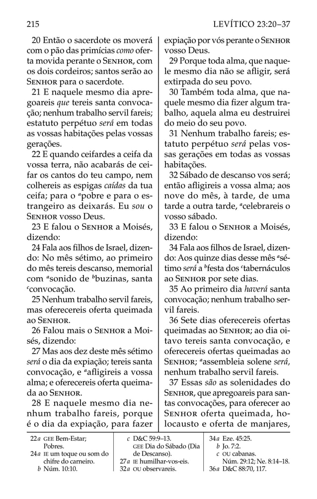 20 Então o sacerdote os moverá
com o pão das primícias como ofer-
ta movida perante o SENHOR, com
os dois cordeiros; santos serão ao
SENHOR para o sacerdote.
21 E naquele mesmo dia apre-
goareis que tereis santa convoca-
ção; nenhum trabalho servil fareis;
estatuto perpétuo será em todas
as vossas habitações pelas vossas
gerações.
22 E quando ceifardes a ceifa da
vossa terra, não acabarás de cei-
far os cantos do teu campo, nem
colhereis as espigas caídas da tua
ceifa; para o a
pobre e para o es-
trangeiro as deixarás. Eu sou o
SENHOR vosso Deus.
23 E falou o SENHOR a Moisés,
dizendo:
24 Fala aos ﬁlhos de Israel, dizen-
do: No mês sétimo, ao primeiro
do mês tereis descanso, memorial
com a
sonido de b
buzinas, santa
c
convocação.
25 Nenhum trabalho servil fareis,
mas oferecereis oferta queimada
ao SENHOR.
26 Falou mais o SENHOR a Moi-
sés, dizendo:
27 Mas aos dez deste mês sétimo
será o dia da expiação; tereis santa
convocação, e a
aﬂigireis a vossa
alma; e oferecereis oferta queima-
da ao SENHOR.
28 E naquele mesmo dia ne-
nhum trabalho fareis, porque
é o dia da expiação, para fazer
expiação por vós perante o SENHOR
vosso Deus.
29 Porque toda alma, que naque-
le mesmo dia não se aﬂigir, será
extirpada do seu povo.
30 Também toda alma, que na-
quele mesmo dia ﬁzer algum tra-
balho, aquela alma eu destruirei
do meio do seu povo.
31 Nenhum trabalho fareis; es-
tatuto perpétuo será pelas vos-
sas gerações em todas as vossas
habitações.
32 Sábado de descanso vos será;
então aﬂigireis a vossa alma; aos
nove do mês, à tarde, de uma
tarde a outra tarde, a
celebrareis o
vosso sábado.
33 E falou o SENHOR a Moisés,
dizendo:
34 Fala aos ﬁlhos de Israel, dizen-
do: Aos quinze dias desse mês a
sé-
timo será a b
festa dos c
tabernáculos
ao SENHOR por sete dias.
35 Ao primeiro dia haverá santa
convocação; nenhum trabalho ser-
vil fareis.
36 Sete dias oferecereis ofertas
queimadas ao SENHOR; ao dia oi-
tavo tereis santa convocação, e
oferecereis ofertas queimadas ao
SENHOR; a
assembleia solene será,
nenhum trabalho servil fareis.
37 Essas são as solenidades do
SENHOR, que apregoareis para san-
tas convocações, para oferecer ao
SENHOR oferta queimada, ho-
locausto e oferta de manjares,
22a GEE Bem-Estar;
Pobres.
24a IE um toque ou som do
chifre do carneiro.
b Núm. 10:10.
c D&C 59:9–13.
GEE Dia do Sábado (Dia
de Descanso).
27a IE humilhar-vos-eis.
32a OU observareis.
34a Eze. 45:25.
b Jo. 7:2.
c OU cabanas.
Núm. 29:12; Ne. 8:14–18.
36a D&C 88:70, 117.
215 LEVÍTICO 23:20–37
 