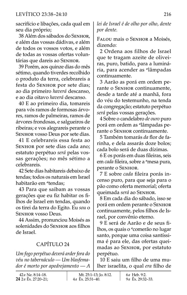 sacrifício e libações, cada qual em
seu dia próprio;
38 Além dos sábados do SENHOR,
e além das vossas dádivas, e além
de todos os vossos votos, e além
de todas as vossas ofertas volun-
tárias que dareis ao SENHOR.
39 Porém, aos quinze dias do mês
sétimo, quando tiverdes recolhido
o produto da terra, celebrareis a
festa do SENHOR por sete dias;
ao dia primeiro haverá descanso,
e ao dia oitavo haverá descanso.
40 E ao primeiro dia, tomareis
para vós ramos de formosas árvo-
res, ramos de palmeiras, ramos de
árvores frondosas, e salgueiros de
ribeiras; e vos alegrareis perante o
SENHOR vosso Deus por sete dias.
41 E celebrareis essa festa ao
SENHOR por sete dias cada ano;
estatuto perpétuo será pelas vos-
sas gerações; no mês sétimo a
celebrareis.
42 Sete dias habitareis debaixo de
tendas; todos os naturais em Israel
habitarão em a
tendas;
43 Para que saibam as vossas
gerações que eu ﬁz habitar os ﬁ-
lhos de Israel em tendas, quando
os tirei da terra do Egito. Eu sou o
SENHOR vosso Deus.
44 Assim, pronunciou Moisés as
solenidades do SENHOR aos ﬁlhos
de Israel.
CAPÍTULO 24
Um fogo perpétuo deverá arder fora do
véu no tabernáculo — Um blasfema-
dor é morto por apedrejamento — A
lei de Israel é de olho por olho, dente
por dente.
FALOU mais o SENHOR a Moisés,
dizendo:
2 Ordena aos filhos de Israel
que te tragam azeite de olivei-
ras, puro, batido, para a luminá-
ria, para acender as a
lâmpadas
continuamente.
3 Aarão as porá em ordem pe-
rante o SENHOR continuamente,
desde a tarde até a manhã, fora
do véu do testemunho, na tenda
da congregação; estatuto perpétuo
será pelas vossas gerações.
4 Sobre o candelabro de ouro puro
porá em ordem as a
lâmpadas pe-
rante o SENHOR continuamente.
5 Também tomarás da ﬂor de fa-
rinha, e dela assarás doze bolos;
cada bolo será de duas dízimas.
6 E os porás em duas ﬁleiras, seis
em cada ﬁleira, sobre a a
mesa pura,
perante o SENHOR.
7 E sobre cada ﬁleira porás in-
censo puro, para que seja para o
pão como oferta memorial; oferta
queimada será ao SENHOR.
8 Em cada dia do sábado, isso se
porá em ordem perante o SENHOR
continuamente, pelos ﬁlhos de Is-
rael, por convênio eterno.
9 E será de Aarão e de seus ﬁ-
lhos, os quais o a
comerão no lugar
santo, porque uma coisa santíssi-
ma é para ele, das ofertas quei-
madas ao SENHOR, por estatuto
perpétuo.
10 E saiu um ﬁlho de uma mu-
lher israelita, o qual era ﬁlho de
42a Ne. 8:14–18.
24 2a Êx. 27:20–21;
Mt. 25:1–13; Jo. 8:12.
4a Êx. 25:31–40.
6a Heb. 9:2.
9a Êx. 29:32–33.
216
LEVÍTICO 23:38–24:10
 