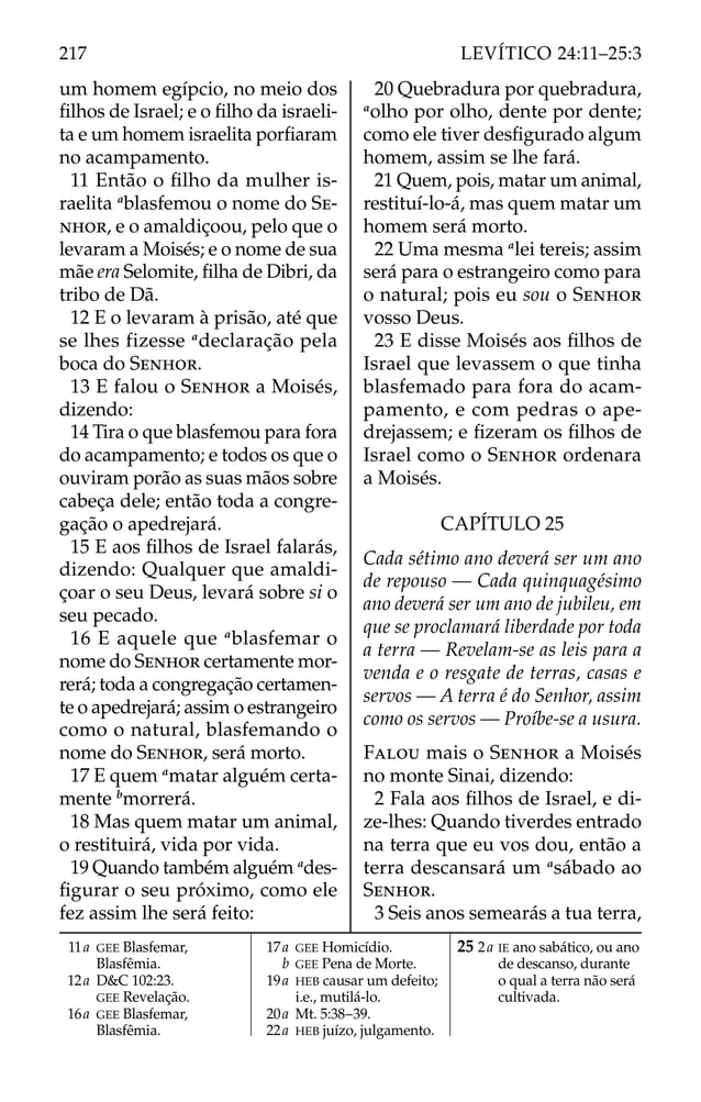 um homem egípcio, no meio dos
ﬁlhos de Israel; e o ﬁlho da israeli-
ta e um homem israelita porﬁaram
no acampamento.
11 Então o ﬁlho da mulher is-
raelita a
blasfemou o nome do SE-
NHOR, e o amaldiçoou, pelo que o
levaram a Moisés; e o nome de sua
mãe era Selomite, ﬁlha de Dibri, da
tribo de Dã.
12 E o levaram à prisão, até que
se lhes fizesse a
declaração pela
boca do SENHOR.
13 E falou o SENHOR a Moisés,
dizendo:
14 Tira o que blasfemou para fora
do acampamento; e todos os que o
ouviram porão as suas mãos sobre
cabeça dele; então toda a congre-
gação o apedrejará.
15 E aos ﬁlhos de Israel falarás,
dizendo: Qualquer que amaldi-
çoar o seu Deus, levará sobre si o
seu pecado.
16 E aquele que a
blasfemar o
nome do SENHOR certamente mor-
rerá; toda a congregação certamen-
te o apedrejará; assim o estrangeiro
como o natural, blasfemando o
nome do SENHOR, será morto.
17 E quem a
matar alguém certa-
mente b
morrerá.
18 Mas quem matar um animal,
o restituirá, vida por vida.
19 Quando também alguém a
des-
ﬁgurar o seu próximo, como ele
fez assim lhe será feito:
20 Quebradura por quebradura,
a
olho por olho, dente por dente;
como ele tiver desﬁgurado algum
homem, assim se lhe fará.
21 Quem, pois, matar um animal,
restituí-lo-á, mas quem matar um
homem será morto.
22 Uma mesma a
lei tereis; assim
será para o estrangeiro como para
o natural; pois eu sou o SENHOR
vosso Deus.
23 E disse Moisés aos ﬁlhos de
Israel que levassem o que tinha
blasfemado para fora do acam-
pamento, e com pedras o ape-
drejassem; e ﬁzeram os ﬁlhos de
Israel como o SENHOR ordenara
a Moisés.
CAPÍTULO 25
Cada sétimo ano deverá ser um ano
de repouso — Cada quinquagésimo
ano deverá ser um ano de jubileu, em
que se proclamará liberdade por toda
a terra — Revelam-se as leis para a
venda e o resgate de terras, casas e
servos — A terra é do Senhor, assim
como os servos — Proíbe-se a usura.
FALOU mais o SENHOR a Moisés
no monte Sinai, dizendo:
2 Fala aos ﬁlhos de Israel, e di-
ze-lhes: Quando tiverdes entrado
na terra que eu vos dou, então a
terra descansará um a
sábado ao
SENHOR.
3 Seis anos semearás a tua terra,
11a GEE Blasfemar,
Blasfêmia.
12a D&C 102:23.
GEE Revelação.
16a GEE Blasfemar,
Blasfêmia.
17a GEE Homicídio.
b GEE Pena de Morte.
19a HEB causar um defeito;
i.e., mutilá-lo.
20a Mt. 5:38–39.
22a HEB juízo, julgamento.
25 2a IE ano sabático, ou ano
de descanso, durante
o qual a terra não será
cultivada.
217 LEVÍTICO 24:11–25:3
 
