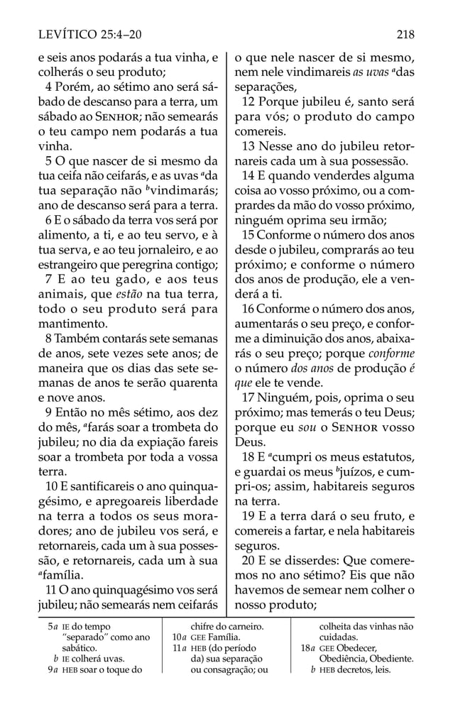 e seis anos podarás a tua vinha, e
colherás o seu produto;
4 Porém, ao sétimo ano será sá-
bado de descanso para a terra, um
sábado ao SENHOR; não semearás
o teu campo nem podarás a tua
vinha.
5 O que nascer de si mesmo da
tua ceifa não ceifarás, e as uvas a
da
tua separação não b
vindimarás;
ano de descanso será para a terra.
6 E o sábado da terra vos será por
alimento, a ti, e ao teu servo, e à
tua serva, e ao teu jornaleiro, e ao
estrangeiro que peregrina contigo;
7 E ao teu gado, e aos teus
animais, que estão na tua terra,
todo o seu produto será para
mantimento.
8 Também contarás sete semanas
de anos, sete vezes sete anos; de
maneira que os dias das sete se-
manas de anos te serão quarenta
e nove anos.
9 Então no mês sétimo, aos dez
do mês, a
farás soar a trombeta do
jubileu; no dia da expiação fareis
soar a trombeta por toda a vossa
terra.
10 E santiﬁcareis o ano quinqua-
gésimo, e apregoareis liberdade
na terra a todos os seus mora-
dores; ano de jubileu vos será, e
retornareis, cada um à sua posses-
são, e retornareis, cada um à sua
a
família.
11 O ano quinquagésimo vos será
jubileu; não semearás nem ceifarás
o que nele nascer de si mesmo,
nem nele vindimareis as uvas a
das
separações,
12 Porque jubileu é, santo será
para vós; o produto do campo
comereis.
13 Nesse ano do jubileu retor-
nareis cada um à sua possessão.
14 E quando venderdes alguma
coisa ao vosso próximo, ou a com-
prardes da mão do vosso próximo,
ninguém oprima seu irmão;
15 Conforme o número dos anos
desde o jubileu, comprarás ao teu
próximo; e conforme o número
dos anos de produção, ele a ven-
derá a ti.
16 Conforme o número dos anos,
aumentarás o seu preço, e confor-
me a diminuição dos anos, abaixa-
rás o seu preço; porque conforme
o número dos anos de produção é
que ele te vende.
17 Ninguém, pois, oprima o seu
próximo; mas temerás o teu Deus;
porque eu sou o SENHOR vosso
Deus.
18 E a
cumpri os meus estatutos,
e guardai os meus b
juízos, e cum-
pri-os; assim, habitareis seguros
na terra.
19 E a terra dará o seu fruto, e
comereis a fartar, e nela habitareis
seguros.
20 E se disserdes: Que comere-
mos no ano sétimo? Eis que não
havemos de semear nem colher o
nosso produto;
5a IE do tempo
“separado” como ano
sabático.
b IE colherá uvas.
9a HEB soar o toque do
chifre do carneiro.
10a GEE Família.
11a HEB (do período
da) sua separação
ou consagração; ou
colheita das vinhas não
cuidadas.
18a GEE Obedecer,
Obediência, Obediente.
b HEB decretos, leis.
218
LEVÍTICO 25:4–20
 