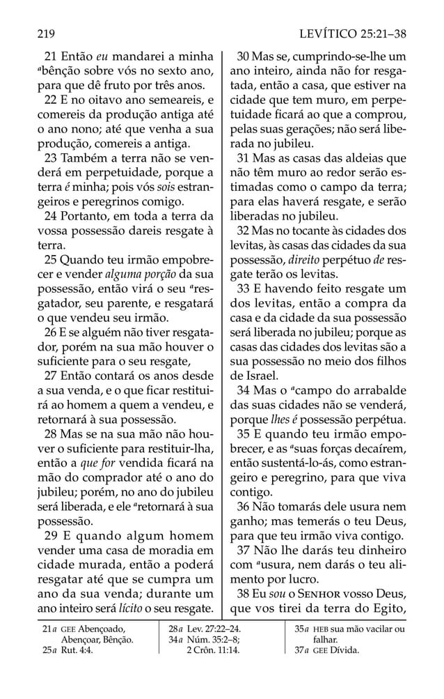 21 Então eu mandarei a minha
a
bênção sobre vós no sexto ano,
para que dê fruto por três anos.
22 E no oitavo ano semeareis, e
comereis da produção antiga até
o ano nono; até que venha a sua
produção, comereis a antiga.
23 Também a terra não se ven-
derá em perpetuidade, porque a
terra é minha; pois vós sois estran-
geiros e peregrinos comigo.
24 Portanto, em toda a terra da
vossa possessão dareis resgate à
terra.
25 Quando teu irmão empobre-
cer e vender alguma porção da sua
possessão, então virá o seu a
res-
gatador, seu parente, e resgatará
o que vendeu seu irmão.
26 E se alguém não tiver resgata-
dor, porém na sua mão houver o
suﬁciente para o seu resgate,
27 Então contará os anos desde
a sua venda, e o que ﬁcar restitui-
rá ao homem a quem a vendeu, e
retornará à sua possessão.
28 Mas se na sua mão não hou-
ver o suﬁciente para restituir-lha,
então a que for vendida ﬁcará na
mão do comprador até o ano do
jubileu; porém, no ano do jubileu
será liberada, e ele a
retornará à sua
possessão.
29 E quando algum homem
vender uma casa de moradia em
cidade murada, então a poderá
resgatar até que se cumpra um
ano da sua venda; durante um
ano inteiro será lícito o seu resgate.
30 Mas se, cumprindo-se-lhe um
ano inteiro, ainda não for resga-
tada, então a casa, que estiver na
cidade que tem muro, em perpe-
tuidade ﬁcará ao que a comprou,
pelas suas gerações; não será libe-
rada no jubileu.
31 Mas as casas das aldeias que
não têm muro ao redor serão es-
timadas como o campo da terra;
para elas haverá resgate, e serão
liberadas no jubileu.
32 Mas no tocante às cidades dos
levitas, às casas das cidades da sua
possessão, direito perpétuo de res-
gate terão os levitas.
33 E havendo feito resgate um
dos levitas, então a compra da
casa e da cidade da sua possessão
será liberada no jubileu; porque as
casas das cidades dos levitas são a
sua possessão no meio dos ﬁlhos
de Israel.
34 Mas o a
campo do arrabalde
das suas cidades não se venderá,
porque lhes é possessão perpétua.
35 E quando teu irmão empo-
brecer, e as a
suas forças decaírem,
então sustentá-lo-ás, como estran-
geiro e peregrino, para que viva
contigo.
36 Não tomarás dele usura nem
ganho; mas temerás o teu Deus,
para que teu irmão viva contigo.
37 Não lhe darás teu dinheiro
com a
usura, nem darás o teu ali-
mento por lucro.
38 Eu sou o SENHOR vosso Deus,
que vos tirei da terra do Egito,
21a GEE Abençoado,
Abençoar, Bênção.
25a Rut. 4:4.
28a Lev. 27:22–24.
34a Núm. 35:2–8;
2 Crôn. 11:14.
35a HEB sua mão vacilar ou
falhar.
37a GEE Dívida.
219 LEVÍTICO 25:21–38
 