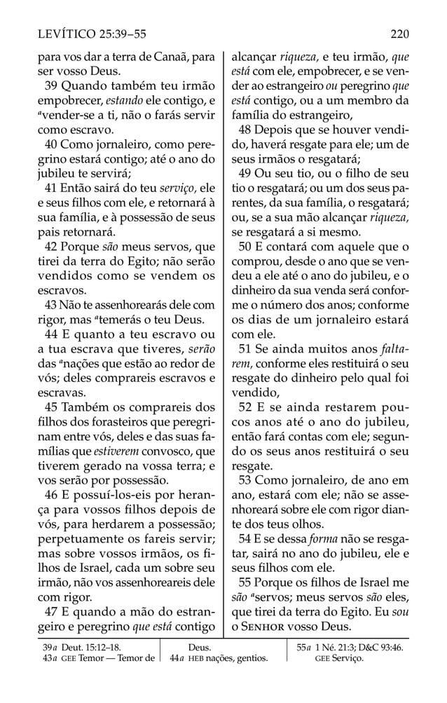 para vos dar a terra de Canaã, para
ser vosso Deus.
39 Quando também teu irmão
empobrecer, estando ele contigo, e
a
vender-se a ti, não o farás servir
como escravo.
40 Como jornaleiro, como pere-
grino estará contigo; até o ano do
jubileu te servirá;
41 Então sairá do teu serviço, ele
e seus ﬁlhos com ele, e retornará à
sua família, e à possessão de seus
pais retornará.
42 Porque são meus servos, que
tirei da terra do Egito; não serão
vendidos como se vendem os
escravos.
43 Não te assenhorearás dele com
rigor, mas a
temerás o teu Deus.
44 E quanto a teu escravo ou
a tua escrava que tiveres, serão
das a
nações que estão ao redor de
vós; deles comprareis escravos e
escravas.
45 Também os comprareis dos
ﬁlhos dos forasteiros que peregri-
nam entre vós, deles e das suas fa-
mílias que estiverem convosco, que
tiverem gerado na vossa terra; e
vos serão por possessão.
46 E possuí-los-eis por heran-
ça para vossos ﬁlhos depois de
vós, para herdarem a possessão;
perpetuamente os fareis servir;
mas sobre vossos irmãos, os ﬁ-
lhos de Israel, cada um sobre seu
irmão, não vos assenhoreareis dele
com rigor.
47 E quando a mão do estran-
geiro e peregrino que está contigo
alcançar riqueza, e teu irmão, que
está com ele, empobrecer, e se ven-
der ao estrangeiro ou peregrino que
está contigo, ou a um membro da
família do estrangeiro,
48 Depois que se houver vendi-
do, haverá resgate para ele; um de
seus irmãos o resgatará;
49 Ou seu tio, ou o ﬁlho de seu
tio o resgatará; ou um dos seus pa-
rentes, da sua família, o resgatará;
ou, se a sua mão alcançar riqueza,
se resgatará a si mesmo.
50 E contará com aquele que o
comprou, desde o ano que se ven-
deu a ele até o ano do jubileu, e o
dinheiro da sua venda será confor-
me o número dos anos; conforme
os dias de um jornaleiro estará
com ele.
51 Se ainda muitos anos falta-
rem, conforme eles restituirá o seu
resgate do dinheiro pelo qual foi
vendido,
52 E se ainda restarem pou-
cos anos até o ano do jubileu,
então fará contas com ele; segun-
do os seus anos restituirá o seu
resgate.
53 Como jornaleiro, de ano em
ano, estará com ele; não se asse-
nhoreará sobre ele com rigor dian-
te dos teus olhos.
54 E se dessa forma não se resga-
tar, sairá no ano do jubileu, ele e
seus ﬁlhos com ele.
55 Porque os ﬁlhos de Israel me
são a
servos; meus servos são eles,
que tirei da terra do Egito. Eu sou
o SENHOR vosso Deus.
39a Deut. 15:12–18.
43a GEE Temor — Temor de
Deus.
44a HEB nações, gentios.
55a 1 Né. 21:3; D&C 93:46.
GEE Serviço.
220
LEVÍTICO 25:39–55
 
