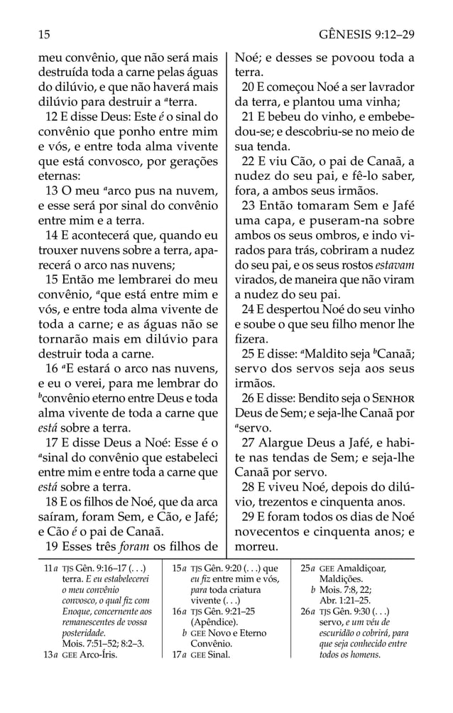 meu convênio, que não será mais
destruída toda a carne pelas águas
do dilúvio, e que não haverá mais
dilúvio para destruir a a
terra.
12 E disse Deus: Este é o sinal do
convênio que ponho entre mim
e vós, e entre toda alma vivente
que está convosco, por gerações
eternas:
13 O meu a
arco pus na nuvem,
e esse será por sinal do convênio
entre mim e a terra.
14 E acontecerá que, quando eu
trouxer nuvens sobre a terra, apa-
recerá o arco nas nuvens;
15 Então me lembrarei do meu
convênio, a
que está entre mim e
vós, e entre toda alma vivente de
toda a carne; e as águas não se
tornarão mais em dilúvio para
destruir toda a carne.
16 a
E estará o arco nas nuvens,
e eu o verei, para me lembrar do
b
convênio eterno entre Deus e toda
alma vivente de toda a carne que
está sobre a terra.
17 E disse Deus a Noé: Esse é o
a
sinal do convênio que estabeleci
entre mim e entre toda a carne que
está sobre a terra.
18 E os ﬁlhos de Noé, que da arca
saíram, foram Sem, e Cão, e Jafé;
e Cão é o pai de Canaã.
19 Esses três foram os ﬁlhos de
Noé; e desses se povoou toda a
terra.
20 E começou Noé a ser lavrador
da terra, e plantou uma vinha;
21 E bebeu do vinho, e embebe-
dou-se; e descobriu-se no meio de
sua tenda.
22 E viu Cão, o pai de Canaã, a
nudez do seu pai, e fê-lo saber,
fora, a ambos seus irmãos.
23 Então tomaram Sem e Jafé
uma capa, e puseram-na sobre
ambos os seus ombros, e indo vi-
rados para trás, cobriram a nudez
do seu pai, e os seus rostos estavam
virados, de maneira que não viram
a nudez do seu pai.
24 E despertou Noé do seu vinho
e soube o que seu ﬁlho menor lhe
ﬁzera.
25 E disse: a
Maldito seja b
Canaã;
servo dos servos seja aos seus
irmãos.
26 E disse: Bendito seja o SENHOR
Deus de Sem; e seja-lhe Canaã por
a
servo.
27 Alargue Deus a Jafé, e habi-
te nas tendas de Sem; e seja-lhe
Canaã por servo.
28 E viveu Noé, depois do dilú-
vio, trezentos e cinquenta anos.
29 E foram todos os dias de Noé
novecentos e cinquenta anos; e
morreu.
11a TJS Gên. 9:16–17 (. . .)
terra. E eu estabelecerei
o meu convênio
convosco, o qual ﬁz com
Enoque, concernente aos
remanescentes de vossa
posteridade.
Mois. 7:51–52; 8:2–3.
13a GEE Arco-Íris.
15a TJS Gên. 9:20 (. . .) que
eu ﬁz entre mim e vós,
para toda criatura
vivente (. . .)
16a TJS Gên. 9:21–25
(Apêndice).
b GEE Novo e Eterno
Convênio.
17a GEE Sinal.
25a GEE Amaldiçoar,
Maldições.
b Mois. 7:8, 22;
Abr. 1:21–25.
26a TJS Gên. 9:30 (. . .)
servo, e um véu de
escuridão o cobrirá, para
que seja conhecido entre
todos os homens.
15 GÊNESIS 9:12–29
 