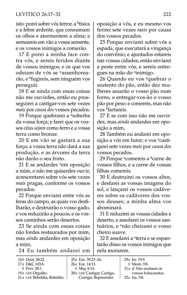 isto: porei sobre vós terror, a b
tísica
e a febre ardente, que consumam
os olhos e atormentem a alma; e
semeareis em vão a vossa semente,
e os vossos inimigos a comerão.
17 E porei a minha face con-
tra vós, e sereis feridos diante
de vossos inimigos; e os que vos
odeiam de vós se a
assenhorea-
rão, e b
fugireis, sem ninguém vos
perseguir.
18 E se ainda com essas coisas
não me ouvirdes, então eu pros-
seguirei a castigar-vos sete vezes
mais por causa dos vossos pecados.
19 Porque quebrarei a a
soberba
da vossa força; e farei que os vos-
sos céus sejam como ferro e a vossa
terra como bronze.
20 E em vão se gastará a sua
força; a vossa terra não dará a sua
produção, e as árvores da terra
não darão o seu fruto.
21 E se andardes a
em oposição
a mim, e não me quiserdes ouvir,
acrescentarei sobre vós sete vezes
mais pragas, conforme os vossos
pecados.
22 Porque enviarei entre vós as
feras do campo, as quais vos desﬁ-
lharão, e destruirão o vosso gado,
e vos reduzirão a poucos; e os vos-
sos caminhos serão desertos.
23 Se ainda com essas coisas
não fordes restaurados por mim,
mas ainda andardes em oposição
a mim,
24 Eu também andarei em
oposição a vós, e eu mesmo vos
ferirei sete vezes mais por causa
dos vossos pecados.
25 Porque enviarei sobre vós a
espada, que executará a vingança
do convênio; e ajuntados estareis
nas vossas cidades; então enviarei
a peste entre vós, e sereis entre-
gues na mão do a
inimigo.
26 Quando eu vos a
quebrar o
sustento do pão, então dez mu-
lheres assarão o vosso pão num
forno, e entregar-vos-ão o vosso
pão por peso; e comereis, mas não
vos b
fartareis.
27 E se com isso não me ouvir-
des, mas ainda andardes em opo-
sição a mim,
28 Também eu andarei em opo-
sição a vós em furor; e vos a
casti-
garei sete vezes mais por causa dos
vossos pecados.
29 Porque a
comereis a b
carne de
vossos ﬁlhos, e a carne de vossas
ﬁlhas comereis.
30 E destruirei os vossos altos,
e desfarei as vossas imagens do
sol, e lançarei os vossos cadáve-
res sobre os cadáveres dos vos-
sos deuses; a minha alma vos
abominará.
31 E reduzirei as vossas cidades a
deserto, e assolarei os vossos san-
tuários, e a
não cheirarei o vosso
cheiro suave.
32 E assolarei a a
terra e se espan-
tarão disso os vossos inimigos que
nela morarem.
16b Deut. 28:22.
17a D&C 103:8.
b Prov. 28:1.
19a GEE Orgulho.
21a GEE Rebeldia, Rebelião.
25a Eze. 39:23–24.
26a Eze. 14:13.
b Miq. 6:14.
28a GEE Castigar, Castigo,
Corrigir, Repreender.
29a Jer. 19:9.
b Morô. 9:8.
31a IE Não aceitarei os
vossos holocaustos.
32a Isa. 3:8.
222
LEVÍTICO 26:17–32
 
