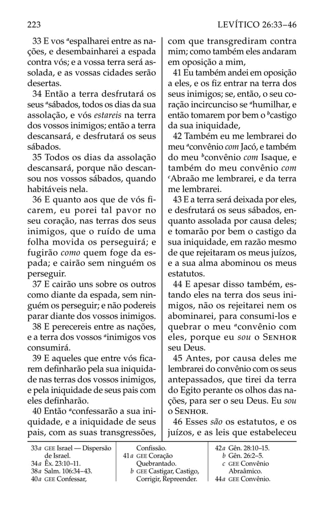 33 E vos a
espalharei entre as na-
ções, e desembainharei a espada
contra vós; e a vossa terra será as-
solada, e as vossas cidades serão
desertas.
34 Então a terra desfrutará os
seus a
sábados, todos os dias da sua
assolação, e vós estareis na terra
dos vossos inimigos; então a terra
descansará, e desfrutará os seus
sábados.
35 Todos os dias da assolação
descansará, porque não descan-
sou nos vossos sábados, quando
habitáveis nela.
36 E quanto aos que de vós ﬁ-
carem, eu porei tal pavor no
seu coração, nas terras dos seus
inimigos, que o ruído de uma
folha movida os perseguirá; e
fugirão como quem foge da es-
pada; e cairão sem ninguém os
perseguir.
37 E cairão uns sobre os outros
como diante da espada, sem nin-
guém os perseguir; e não podereis
parar diante dos vossos inimigos.
38 E perecereis entre as nações,
e a terra dos vossos a
inimigos vos
consumirá.
39 E aqueles que entre vós ﬁca-
rem deﬁnharão pela sua iniquida-
de nas terras dos vossos inimigos,
e pela iniquidade de seus pais com
eles deﬁnharão.
40 Então a
confessarão a sua ini-
quidade, e a iniquidade de seus
pais, com as suas transgressões,
com que transgrediram contra
mim; como também eles andaram
em oposição a mim,
41 Eu também andei em oposição
a eles, e os ﬁz entrar na terra dos
seus inimigos; se, então, o seu co-
ração incircunciso se a
humilhar, e
então tomarem por bem o b
castigo
da sua iniquidade,
42 Também eu me lembrarei do
meu a
convênio com Jacó, e também
do meu b
convênio com Isaque, e
também do meu convênio com
c
Abraão me lembrarei, e da terra
me lembrarei.
43 E a terra será deixada por eles,
e desfrutará os seus sábados, en-
quanto assolada por causa deles;
e tomarão por bem o castigo da
sua iniquidade, em razão mesmo
de que rejeitaram os meus juízos,
e a sua alma abominou os meus
estatutos.
44 E apesar disso também, es-
tando eles na terra dos seus ini-
migos, não os rejeitarei nem os
abominarei, para consumi-los e
quebrar o meu a
convênio com
eles, porque eu sou o SENHOR
seu Deus.
45 Antes, por causa deles me
lembrarei do convênio com os seus
antepassados, que tirei da terra
do Egito perante os olhos das na-
ções, para ser o seu Deus. Eu sou
o SENHOR.
46 Esses são os estatutos, e os
juízos, e as leis que estabeleceu
33a GEE Israel — Dispersão
de Israel.
34a Êx. 23:10–11.
38a Salm. 106:34–43.
40a GEE Confessar,
Conﬁssão.
41a GEE Coração
Quebrantado.
b GEE Castigar, Castigo,
Corrigir, Repreender.
42a Gên. 28:10–15.
b Gên. 26:2–5.
c GEE Convênio
Abraâmico.
44a GEE Convênio.
223 LEVÍTICO 26:33–46
 