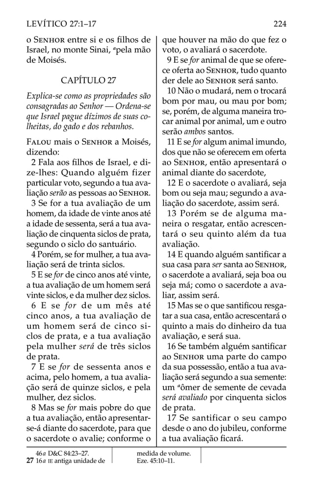 o SENHOR entre si e os ﬁlhos de
Israel, no monte Sinai, a
pela mão
de Moisés.
CAPÍTULO 27
Explica-se como as propriedades são
consagradas ao Senhor — Ordena-se
que Israel pague dízimos de suas co-
lheitas, do gado e dos rebanhos.
FALOU mais o SENHOR a Moisés,
dizendo:
2 Fala aos ﬁlhos de Israel, e di-
ze-lhes: Quando alguém fizer
particular voto, segundo a tua ava-
liação serão as pessoas ao SENHOR.
3 Se for a tua avaliação de um
homem, da idade de vinte anos até
a idade de sessenta, será a tua ava-
liação de cinquenta siclos de prata,
segundo o siclo do santuário.
4 Porém, se for mulher, a tua ava-
liação será de trinta siclos.
5 E se for de cinco anos até vinte,
a tua avaliação de um homem será
vinte siclos, e da mulher dez siclos.
6 E se for de um mês até
cinco anos, a tua avaliação de
um homem será de cinco si-
clos de prata, e a tua avaliação
pela mulher será de três siclos
de prata.
7 E se for de sessenta anos e
acima, pelo homem, a tua avalia-
ção será de quinze siclos, e pela
mulher, dez siclos.
8 Mas se for mais pobre do que
a tua avaliação, então apresentar-
se-á diante do sacerdote, para que
o sacerdote o avalie; conforme o
que houver na mão do que fez o
voto, o avaliará o sacerdote.
9 E se for animal de que se ofere-
ce oferta ao SENHOR, tudo quanto
der dele ao SENHOR será santo.
10 Não o mudará, nem o trocará
bom por mau, ou mau por bom;
se, porém, de alguma maneira tro-
car animal por animal, um e outro
serão ambos santos.
11 E se for algum animal imundo,
dos que não se oferecem em oferta
ao SENHOR, então apresentará o
animal diante do sacerdote,
12 E o sacerdote o avaliará, seja
bom ou seja mau; segundo a ava-
liação do sacerdote, assim será.
13 Porém se de alguma ma-
neira o resgatar, então acrescen-
tará o seu quinto além da tua
avaliação.
14 E quando alguém santiﬁcar a
sua casa para ser santa ao SENHOR,
o sacerdote a avaliará, seja boa ou
seja má; como o sacerdote a ava-
liar, assim será.
15 Mas se o que santiﬁcou resga-
tar a sua casa, então acrescentará o
quinto a mais do dinheiro da tua
avaliação, e será sua.
16 Se também alguém santiﬁcar
ao SENHOR uma parte do campo
da sua possessão, então a tua ava-
liação será segundo a sua semente:
um a
ômer de semente de cevada
será avaliado por cinquenta siclos
de prata.
17 Se santificar o seu campo
desde o ano do jubileu, conforme
a tua avaliação ﬁcará.
46a D&C 84:23–27.
27 16a IE antiga unidade de
medida de volume.
Eze. 45:10–11.
224
LEVÍTICO 27:1–17
 