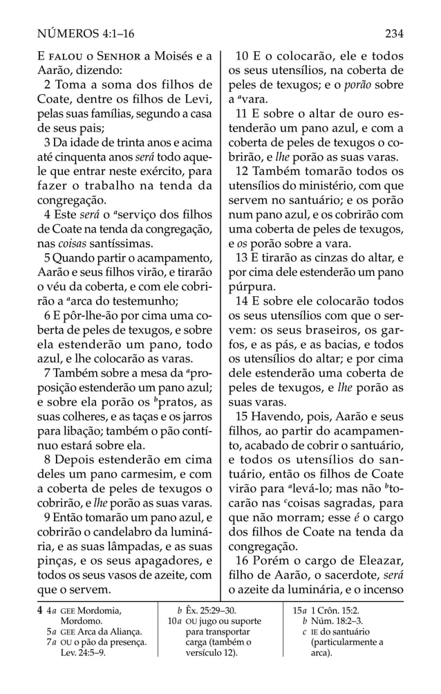 E FALOU o SENHOR a Moisés e a
Aarão, dizendo:
2 Toma a soma dos filhos de
Coate, dentre os ﬁlhos de Levi,
pelas suas famílias, segundo a casa
de seus pais;
3 Da idade de trinta anos e acima
até cinquenta anos será todo aque-
le que entrar neste exército, para
fazer o trabalho na tenda da
congregação.
4 Este será o a
serviço dos ﬁlhos
de Coate na tenda da congregação,
nas coisas santíssimas.
5 Quando partir o acampamento,
Aarão e seus ﬁlhos virão, e tirarão
o véu da coberta, e com ele cobri-
rão a a
arca do testemunho;
6 E pôr-lhe-ão por cima uma co-
berta de peles de texugos, e sobre
ela estenderão um pano, todo
azul, e lhe colocarão as varas.
7 Também sobre a mesa da a
pro-
posição estenderão um pano azul;
e sobre ela porão os b
pratos, as
suas colheres, e as taças e os jarros
para libação; também o pão contí-
nuo estará sobre ela.
8 Depois estenderão em cima
deles um pano carmesim, e com
a coberta de peles de texugos o
cobrirão, e lhe porão as suas varas.
9 Então tomarão um pano azul, e
cobrirão o candelabro da luminá-
ria, e as suas lâmpadas, e as suas
pinças, e os seus apagadores, e
todos os seus vasos de azeite, com
que o servem.
10 E o colocarão, ele e todos
os seus utensílios, na coberta de
peles de texugos; e o porão sobre
a a
vara.
11 E sobre o altar de ouro es-
tenderão um pano azul, e com a
coberta de peles de texugos o co-
brirão, e lhe porão as suas varas.
12 Também tomarão todos os
utensílios do ministério, com que
servem no santuário; e os porão
num pano azul, e os cobrirão com
uma coberta de peles de texugos,
e os porão sobre a vara.
13 E tirarão as cinzas do altar, e
por cima dele estenderão um pano
púrpura.
14 E sobre ele colocarão todos
os seus utensílios com que o ser-
vem: os seus braseiros, os gar-
fos, e as pás, e as bacias, e todos
os utensílios do altar; e por cima
dele estenderão uma coberta de
peles de texugos, e lhe porão as
suas varas.
15 Havendo, pois, Aarão e seus
ﬁlhos, ao partir do acampamen-
to, acabado de cobrir o santuário,
e todos os utensílios do san-
tuário, então os ﬁlhos de Coate
virão para a
levá-lo; mas não b
to-
carão nas c
coisas sagradas, para
que não morram; esse é o cargo
dos ﬁlhos de Coate na tenda da
congregação.
16 Porém o cargo de Eleazar,
ﬁlho de Aarão, o sacerdote, será
o azeite da luminária, e o incenso
4 4a GEE Mordomia,
Mordomo.
5a GEE Arca da Aliança.
7a OU o pão da presença.
Lev. 24:5–9.
b Êx. 25:29–30.
10a OU jugo ou suporte
para transportar
carga (também o
versículo 12).
15a 1 Crôn. 15:2.
b Núm. 18:2–3.
c IE do santuário
(particularmente a
arca).
234
NÚMEROS 4:1–16
 