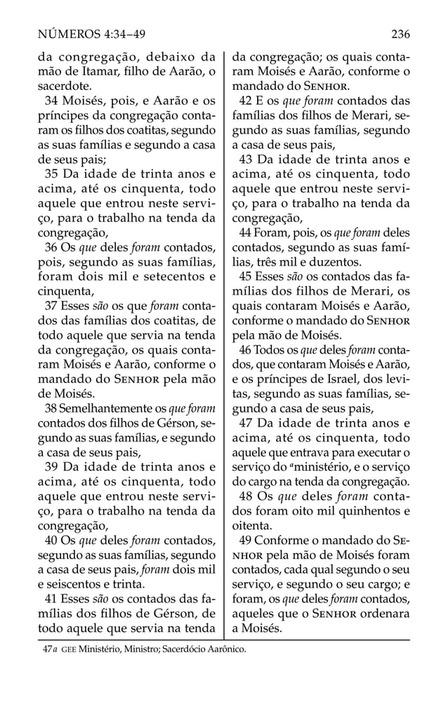 da congregação, debaixo da
mão de Itamar, ﬁlho de Aarão, o
sacerdote.
34 Moisés, pois, e Aarão e os
príncipes da congregação conta-
ram os ﬁlhos dos coatitas, segundo
as suas famílias e segundo a casa
de seus pais;
35 Da idade de trinta anos e
acima, até os cinquenta, todo
aquele que entrou neste servi-
ço, para o trabalho na tenda da
congregação,
36 Os que deles foram contados,
pois, segundo as suas famílias,
foram dois mil e setecentos e
cinquenta,
37 Esses são os que foram conta-
dos das famílias dos coatitas, de
todo aquele que servia na tenda
da congregação, os quais conta-
ram Moisés e Aarão, conforme o
mandado do SENHOR pela mão
de Moisés.
38 Semelhantemente os que foram
contados dos ﬁlhos de Gérson, se-
gundo as suas famílias, e segundo
a casa de seus pais,
39 Da idade de trinta anos e
acima, até os cinquenta, todo
aquele que entrou neste servi-
ço, para o trabalho na tenda da
congregação,
40 Os que deles foram contados,
segundo as suas famílias, segundo
a casa de seus pais, foram dois mil
e seiscentos e trinta.
41 Esses são os contados das fa-
mílias dos ﬁlhos de Gérson, de
todo aquele que servia na tenda
da congregação; os quais conta-
ram Moisés e Aarão, conforme o
mandado do SENHOR.
42 E os que foram contados das
famílias dos ﬁlhos de Merari, se-
gundo as suas famílias, segundo
a casa de seus pais,
43 Da idade de trinta anos e
acima, até os cinquenta, todo
aquele que entrou neste servi-
ço, para o trabalho na tenda da
congregação,
44 Foram, pois, os que foram deles
contados, segundo as suas famí-
lias, três mil e duzentos.
45 Esses são os contados das fa-
mílias dos filhos de Merari, os
quais contaram Moisés e Aarão,
conforme o mandado do SENHOR
pela mão de Moisés.
46 Todos os que deles foram conta-
dos, que contaram Moisés e Aarão,
e os príncipes de Israel, dos levi-
tas, segundo as suas famílias, se-
gundo a casa de seus pais,
47 Da idade de trinta anos e
acima, até os cinquenta, todo
aquele que entrava para executar o
serviço do a
ministério, e o serviço
do cargo na tenda da congregação.
48 Os que deles foram conta-
dos foram oito mil quinhentos e
oitenta.
49 Conforme o mandado do SE-
NHOR pela mão de Moisés foram
contados, cada qual segundo o seu
serviço, e segundo o seu cargo; e
foram, os que deles foram contados,
aqueles que o SENHOR ordenara
a Moisés.
47a GEE Ministério, Ministro; Sacerdócio Aarônico.
236
NÚMEROS 4:34–49
 